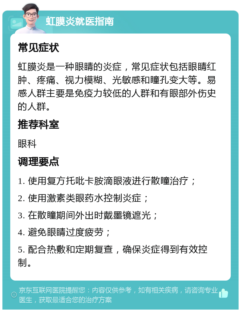 虹膜炎就医指南 常见症状 虹膜炎是一种眼睛的炎症，常见症状包括眼睛红肿、疼痛、视力模糊、光敏感和瞳孔变大等。易感人群主要是免疫力较低的人群和有眼部外伤史的人群。 推荐科室 眼科 调理要点 1. 使用复方托吡卡胺滴眼液进行散瞳治疗； 2. 使用激素类眼药水控制炎症； 3. 在散瞳期间外出时戴墨镜遮光； 4. 避免眼睛过度疲劳； 5. 配合热敷和定期复查，确保炎症得到有效控制。