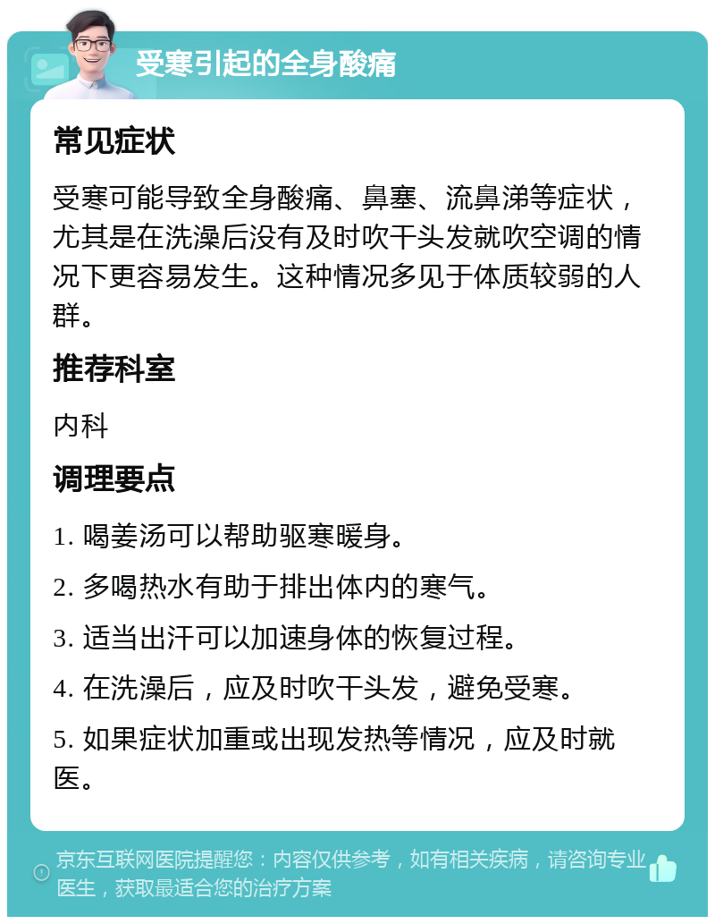 受寒引起的全身酸痛 常见症状 受寒可能导致全身酸痛、鼻塞、流鼻涕等症状，尤其是在洗澡后没有及时吹干头发就吹空调的情况下更容易发生。这种情况多见于体质较弱的人群。 推荐科室 内科 调理要点 1. 喝姜汤可以帮助驱寒暖身。 2. 多喝热水有助于排出体内的寒气。 3. 适当出汗可以加速身体的恢复过程。 4. 在洗澡后，应及时吹干头发，避免受寒。 5. 如果症状加重或出现发热等情况，应及时就医。