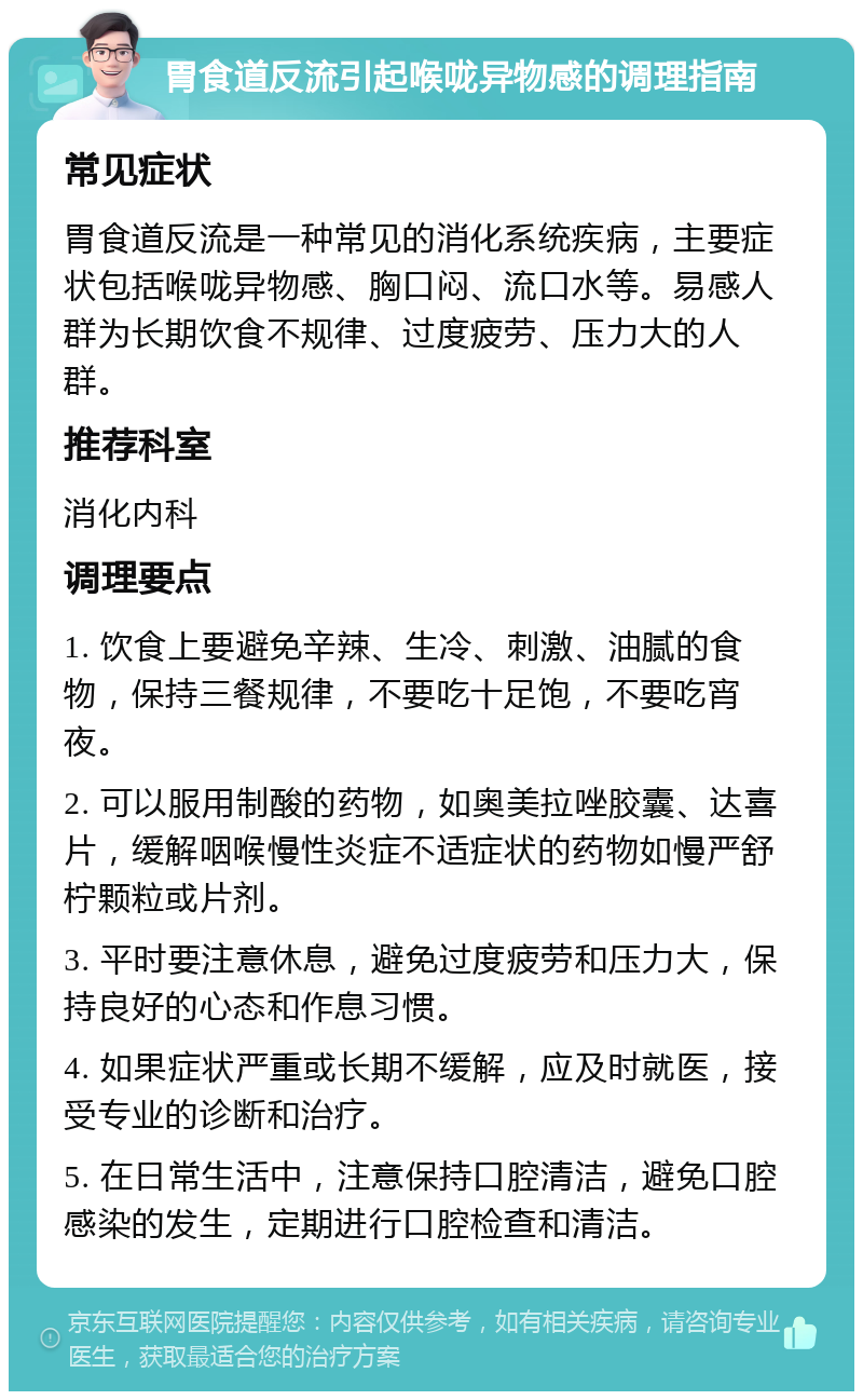 胃食道反流引起喉咙异物感的调理指南 常见症状 胃食道反流是一种常见的消化系统疾病，主要症状包括喉咙异物感、胸口闷、流口水等。易感人群为长期饮食不规律、过度疲劳、压力大的人群。 推荐科室 消化内科 调理要点 1. 饮食上要避免辛辣、生冷、刺激、油腻的食物，保持三餐规律，不要吃十足饱，不要吃宵夜。 2. 可以服用制酸的药物，如奥美拉唑胶囊、达喜片，缓解咽喉慢性炎症不适症状的药物如慢严舒柠颗粒或片剂。 3. 平时要注意休息，避免过度疲劳和压力大，保持良好的心态和作息习惯。 4. 如果症状严重或长期不缓解，应及时就医，接受专业的诊断和治疗。 5. 在日常生活中，注意保持口腔清洁，避免口腔感染的发生，定期进行口腔检查和清洁。