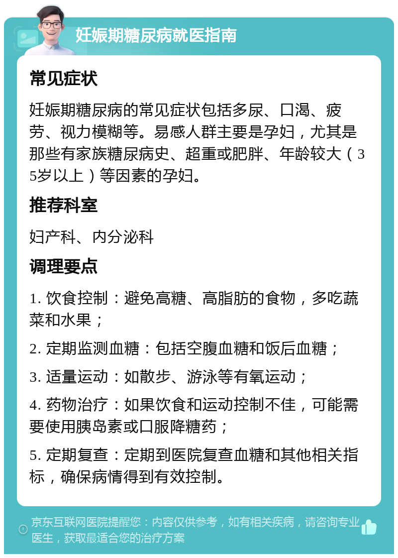 妊娠期糖尿病就医指南 常见症状 妊娠期糖尿病的常见症状包括多尿、口渴、疲劳、视力模糊等。易感人群主要是孕妇，尤其是那些有家族糖尿病史、超重或肥胖、年龄较大（35岁以上）等因素的孕妇。 推荐科室 妇产科、内分泌科 调理要点 1. 饮食控制：避免高糖、高脂肪的食物，多吃蔬菜和水果； 2. 定期监测血糖：包括空腹血糖和饭后血糖； 3. 适量运动：如散步、游泳等有氧运动； 4. 药物治疗：如果饮食和运动控制不佳，可能需要使用胰岛素或口服降糖药； 5. 定期复查：定期到医院复查血糖和其他相关指标，确保病情得到有效控制。