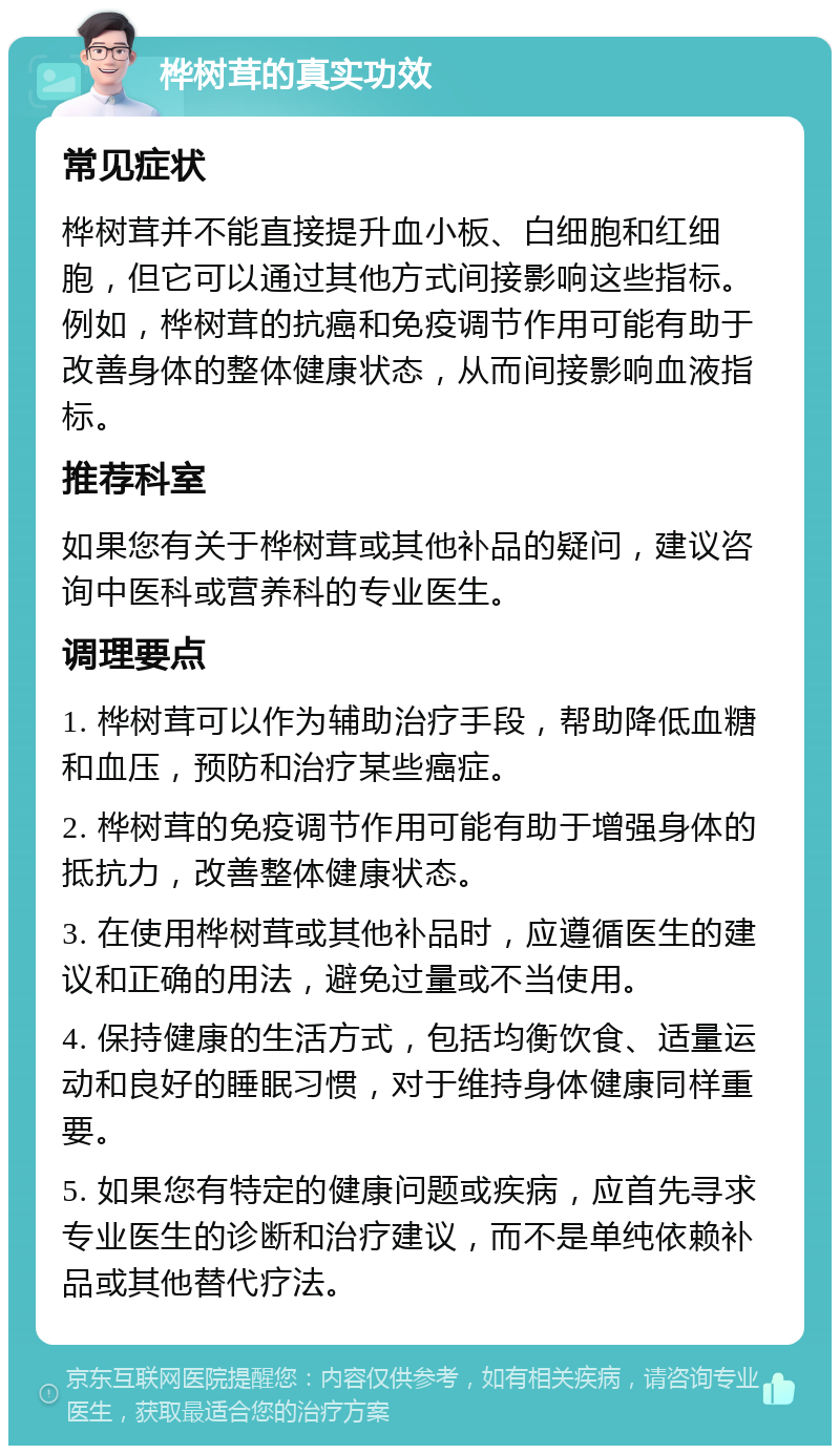 桦树茸的真实功效 常见症状 桦树茸并不能直接提升血小板、白细胞和红细胞，但它可以通过其他方式间接影响这些指标。例如，桦树茸的抗癌和免疫调节作用可能有助于改善身体的整体健康状态，从而间接影响血液指标。 推荐科室 如果您有关于桦树茸或其他补品的疑问，建议咨询中医科或营养科的专业医生。 调理要点 1. 桦树茸可以作为辅助治疗手段，帮助降低血糖和血压，预防和治疗某些癌症。 2. 桦树茸的免疫调节作用可能有助于增强身体的抵抗力，改善整体健康状态。 3. 在使用桦树茸或其他补品时，应遵循医生的建议和正确的用法，避免过量或不当使用。 4. 保持健康的生活方式，包括均衡饮食、适量运动和良好的睡眠习惯，对于维持身体健康同样重要。 5. 如果您有特定的健康问题或疾病，应首先寻求专业医生的诊断和治疗建议，而不是单纯依赖补品或其他替代疗法。