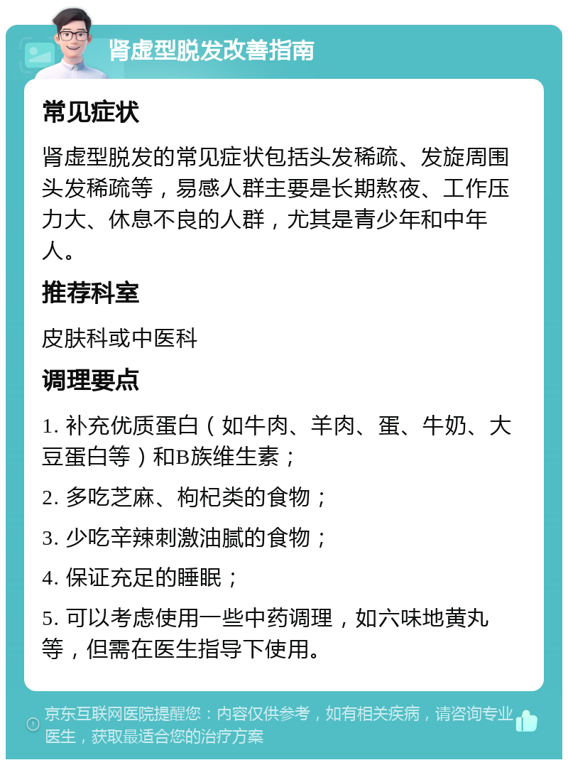 肾虚型脱发改善指南 常见症状 肾虚型脱发的常见症状包括头发稀疏、发旋周围头发稀疏等，易感人群主要是长期熬夜、工作压力大、休息不良的人群，尤其是青少年和中年人。 推荐科室 皮肤科或中医科 调理要点 1. 补充优质蛋白（如牛肉、羊肉、蛋、牛奶、大豆蛋白等）和B族维生素； 2. 多吃芝麻、枸杞类的食物； 3. 少吃辛辣刺激油腻的食物； 4. 保证充足的睡眠； 5. 可以考虑使用一些中药调理，如六味地黄丸等，但需在医生指导下使用。