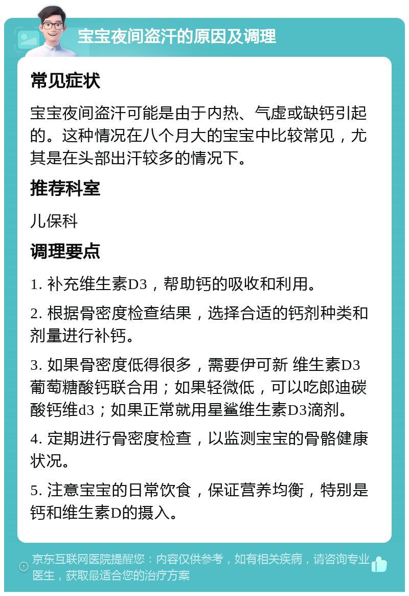 宝宝夜间盗汗的原因及调理 常见症状 宝宝夜间盗汗可能是由于内热、气虚或缺钙引起的。这种情况在八个月大的宝宝中比较常见，尤其是在头部出汗较多的情况下。 推荐科室 儿保科 调理要点 1. 补充维生素D3，帮助钙的吸收和利用。 2. 根据骨密度检查结果，选择合适的钙剂种类和剂量进行补钙。 3. 如果骨密度低得很多，需要伊可新 维生素D3 葡萄糖酸钙联合用；如果轻微低，可以吃郎迪碳酸钙维d3；如果正常就用星鲨维生素D3滴剂。 4. 定期进行骨密度检查，以监测宝宝的骨骼健康状况。 5. 注意宝宝的日常饮食，保证营养均衡，特别是钙和维生素D的摄入。