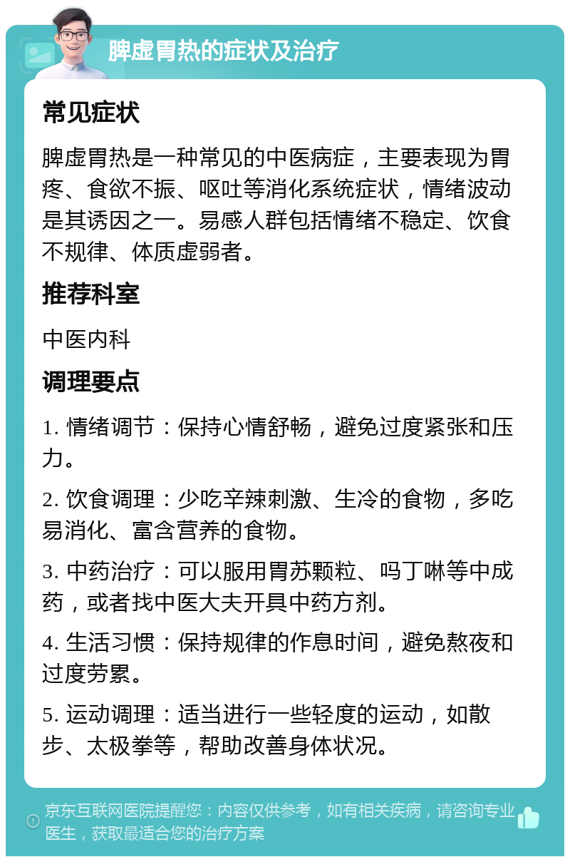 脾虚胃热的症状及治疗 常见症状 脾虚胃热是一种常见的中医病症，主要表现为胃疼、食欲不振、呕吐等消化系统症状，情绪波动是其诱因之一。易感人群包括情绪不稳定、饮食不规律、体质虚弱者。 推荐科室 中医内科 调理要点 1. 情绪调节：保持心情舒畅，避免过度紧张和压力。 2. 饮食调理：少吃辛辣刺激、生冷的食物，多吃易消化、富含营养的食物。 3. 中药治疗：可以服用胃苏颗粒、吗丁啉等中成药，或者找中医大夫开具中药方剂。 4. 生活习惯：保持规律的作息时间，避免熬夜和过度劳累。 5. 运动调理：适当进行一些轻度的运动，如散步、太极拳等，帮助改善身体状况。