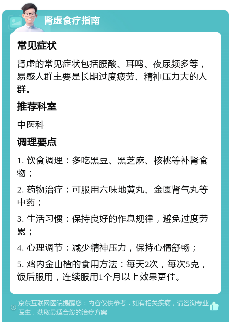 肾虚食疗指南 常见症状 肾虚的常见症状包括腰酸、耳鸣、夜尿频多等，易感人群主要是长期过度疲劳、精神压力大的人群。 推荐科室 中医科 调理要点 1. 饮食调理：多吃黑豆、黑芝麻、核桃等补肾食物； 2. 药物治疗：可服用六味地黄丸、金匮肾气丸等中药； 3. 生活习惯：保持良好的作息规律，避免过度劳累； 4. 心理调节：减少精神压力，保持心情舒畅； 5. 鸡内金山楂的食用方法：每天2次，每次5克，饭后服用，连续服用1个月以上效果更佳。