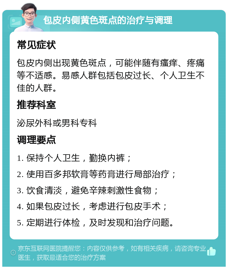 包皮内侧黄色斑点的治疗与调理 常见症状 包皮内侧出现黄色斑点，可能伴随有瘙痒、疼痛等不适感。易感人群包括包皮过长、个人卫生不佳的人群。 推荐科室 泌尿外科或男科专科 调理要点 1. 保持个人卫生，勤换内裤； 2. 使用百多邦软膏等药膏进行局部治疗； 3. 饮食清淡，避免辛辣刺激性食物； 4. 如果包皮过长，考虑进行包皮手术； 5. 定期进行体检，及时发现和治疗问题。