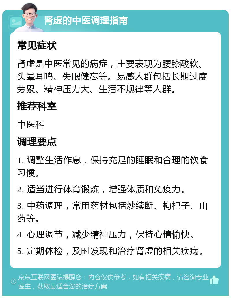 肾虚的中医调理指南 常见症状 肾虚是中医常见的病症，主要表现为腰膝酸软、头晕耳鸣、失眠健忘等。易感人群包括长期过度劳累、精神压力大、生活不规律等人群。 推荐科室 中医科 调理要点 1. 调整生活作息，保持充足的睡眠和合理的饮食习惯。 2. 适当进行体育锻炼，增强体质和免疫力。 3. 中药调理，常用药材包括炒续断、枸杞子、山药等。 4. 心理调节，减少精神压力，保持心情愉快。 5. 定期体检，及时发现和治疗肾虚的相关疾病。