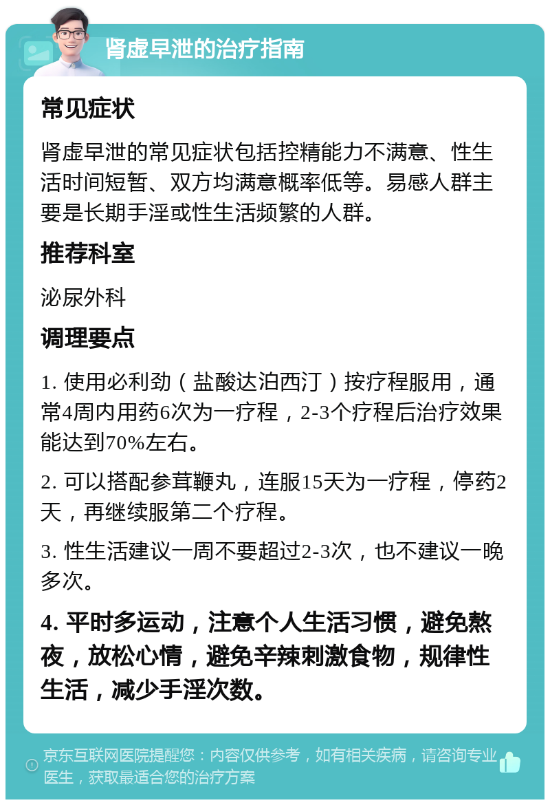 肾虚早泄的治疗指南 常见症状 肾虚早泄的常见症状包括控精能力不满意、性生活时间短暂、双方均满意概率低等。易感人群主要是长期手淫或性生活频繁的人群。 推荐科室 泌尿外科 调理要点 1. 使用必利劲（盐酸达泊西汀）按疗程服用，通常4周内用药6次为一疗程，2-3个疗程后治疗效果能达到70%左右。 2. 可以搭配参茸鞭丸，连服15天为一疗程，停药2天，再继续服第二个疗程。 3. 性生活建议一周不要超过2-3次，也不建议一晚多次。 4. 平时多运动，注意个人生活习惯，避免熬夜，放松心情，避免辛辣刺激食物，规律性生活，减少手淫次数。