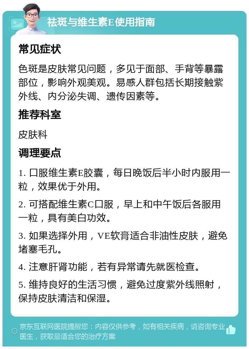 祛斑与维生素E使用指南 常见症状 色斑是皮肤常见问题，多见于面部、手背等暴露部位，影响外观美观。易感人群包括长期接触紫外线、内分泌失调、遗传因素等。 推荐科室 皮肤科 调理要点 1. 口服维生素E胶囊，每日晚饭后半小时内服用一粒，效果优于外用。 2. 可搭配维生素C口服，早上和中午饭后各服用一粒，具有美白功效。 3. 如果选择外用，VE软膏适合非油性皮肤，避免堵塞毛孔。 4. 注意肝肾功能，若有异常请先就医检查。 5. 维持良好的生活习惯，避免过度紫外线照射，保持皮肤清洁和保湿。