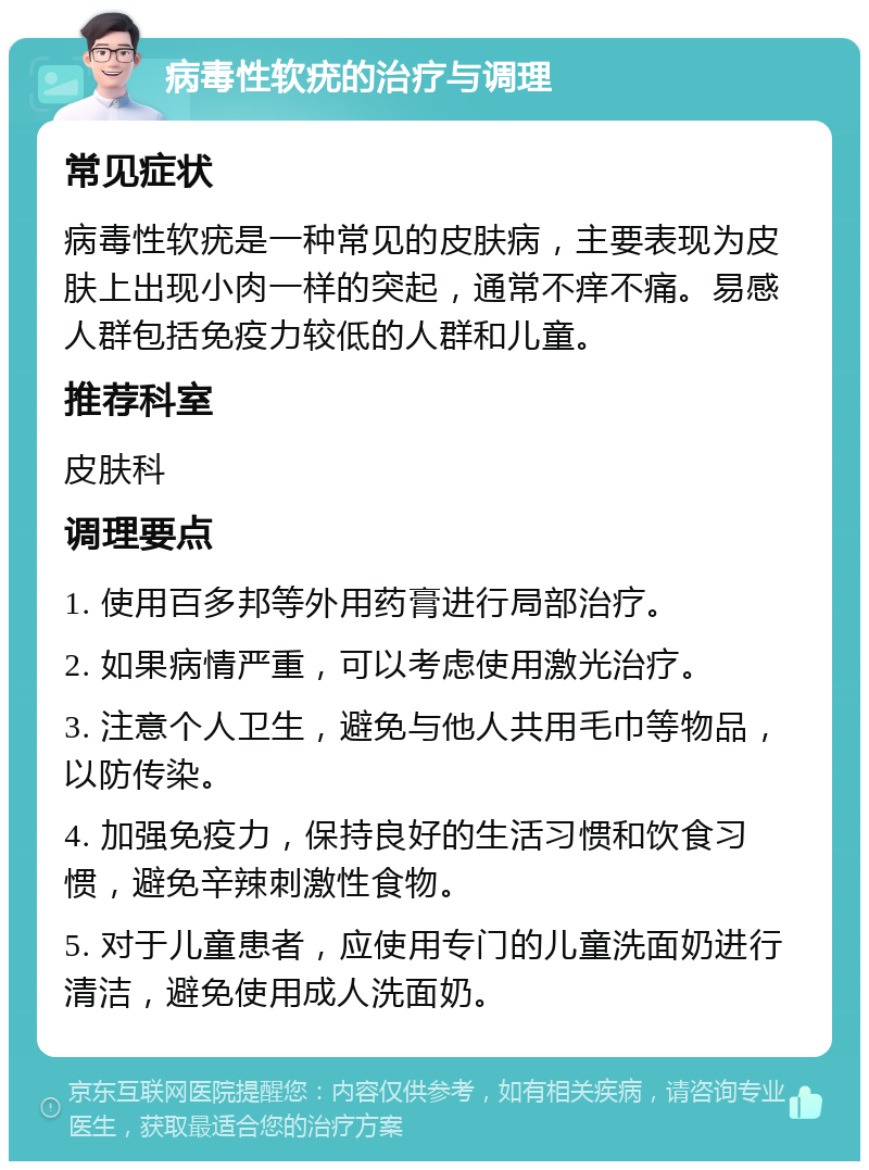 病毒性软疣的治疗与调理 常见症状 病毒性软疣是一种常见的皮肤病，主要表现为皮肤上出现小肉一样的突起，通常不痒不痛。易感人群包括免疫力较低的人群和儿童。 推荐科室 皮肤科 调理要点 1. 使用百多邦等外用药膏进行局部治疗。 2. 如果病情严重，可以考虑使用激光治疗。 3. 注意个人卫生，避免与他人共用毛巾等物品，以防传染。 4. 加强免疫力，保持良好的生活习惯和饮食习惯，避免辛辣刺激性食物。 5. 对于儿童患者，应使用专门的儿童洗面奶进行清洁，避免使用成人洗面奶。