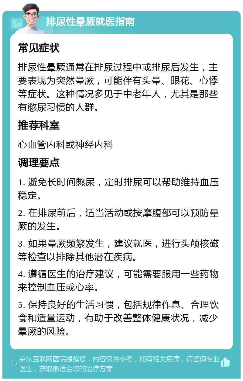 排尿性晕厥就医指南 常见症状 排尿性晕厥通常在排尿过程中或排尿后发生，主要表现为突然晕厥，可能伴有头晕、眼花、心悸等症状。这种情况多见于中老年人，尤其是那些有憋尿习惯的人群。 推荐科室 心血管内科或神经内科 调理要点 1. 避免长时间憋尿，定时排尿可以帮助维持血压稳定。 2. 在排尿前后，适当活动或按摩腹部可以预防晕厥的发生。 3. 如果晕厥频繁发生，建议就医，进行头颅核磁等检查以排除其他潜在疾病。 4. 遵循医生的治疗建议，可能需要服用一些药物来控制血压或心率。 5. 保持良好的生活习惯，包括规律作息、合理饮食和适量运动，有助于改善整体健康状况，减少晕厥的风险。