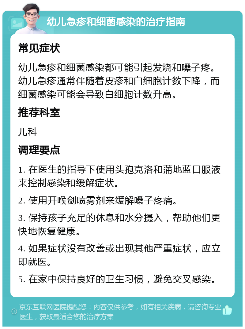 幼儿急疹和细菌感染的治疗指南 常见症状 幼儿急疹和细菌感染都可能引起发烧和嗓子疼。幼儿急疹通常伴随着皮疹和白细胞计数下降，而细菌感染可能会导致白细胞计数升高。 推荐科室 儿科 调理要点 1. 在医生的指导下使用头孢克洛和蒲地蓝口服液来控制感染和缓解症状。 2. 使用开喉剑喷雾剂来缓解嗓子疼痛。 3. 保持孩子充足的休息和水分摄入，帮助他们更快地恢复健康。 4. 如果症状没有改善或出现其他严重症状，应立即就医。 5. 在家中保持良好的卫生习惯，避免交叉感染。