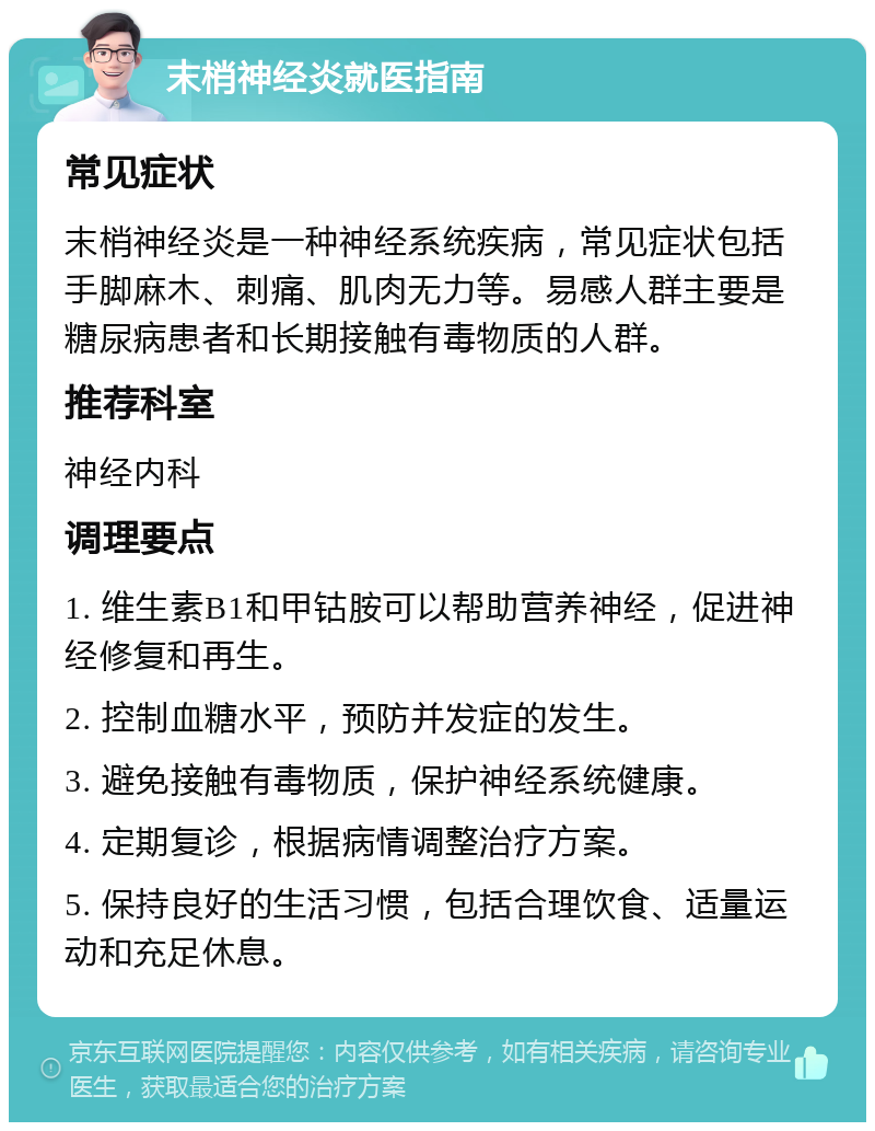 末梢神经炎就医指南 常见症状 末梢神经炎是一种神经系统疾病，常见症状包括手脚麻木、刺痛、肌肉无力等。易感人群主要是糖尿病患者和长期接触有毒物质的人群。 推荐科室 神经内科 调理要点 1. 维生素B1和甲钴胺可以帮助营养神经，促进神经修复和再生。 2. 控制血糖水平，预防并发症的发生。 3. 避免接触有毒物质，保护神经系统健康。 4. 定期复诊，根据病情调整治疗方案。 5. 保持良好的生活习惯，包括合理饮食、适量运动和充足休息。