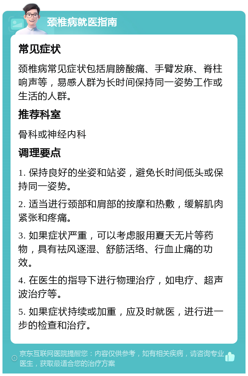 颈椎病就医指南 常见症状 颈椎病常见症状包括肩膀酸痛、手臂发麻、脊柱响声等，易感人群为长时间保持同一姿势工作或生活的人群。 推荐科室 骨科或神经内科 调理要点 1. 保持良好的坐姿和站姿，避免长时间低头或保持同一姿势。 2. 适当进行颈部和肩部的按摩和热敷，缓解肌肉紧张和疼痛。 3. 如果症状严重，可以考虑服用夏天无片等药物，具有祛风逐湿、舒筋活络、行血止痛的功效。 4. 在医生的指导下进行物理治疗，如电疗、超声波治疗等。 5. 如果症状持续或加重，应及时就医，进行进一步的检查和治疗。