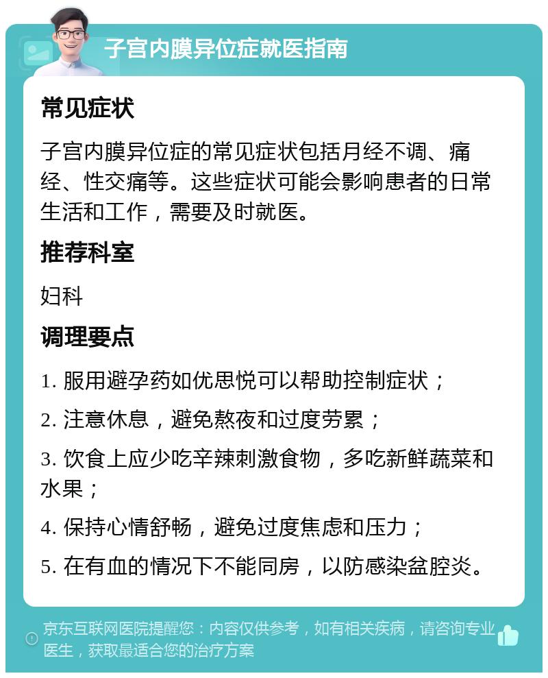 子宫内膜异位症就医指南 常见症状 子宫内膜异位症的常见症状包括月经不调、痛经、性交痛等。这些症状可能会影响患者的日常生活和工作，需要及时就医。 推荐科室 妇科 调理要点 1. 服用避孕药如优思悦可以帮助控制症状； 2. 注意休息，避免熬夜和过度劳累； 3. 饮食上应少吃辛辣刺激食物，多吃新鲜蔬菜和水果； 4. 保持心情舒畅，避免过度焦虑和压力； 5. 在有血的情况下不能同房，以防感染盆腔炎。