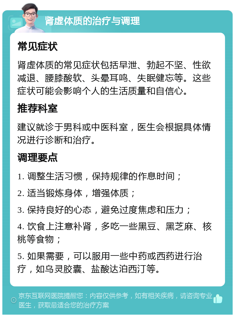 肾虚体质的治疗与调理 常见症状 肾虚体质的常见症状包括早泄、勃起不坚、性欲减退、腰膝酸软、头晕耳鸣、失眠健忘等。这些症状可能会影响个人的生活质量和自信心。 推荐科室 建议就诊于男科或中医科室，医生会根据具体情况进行诊断和治疗。 调理要点 1. 调整生活习惯，保持规律的作息时间； 2. 适当锻炼身体，增强体质； 3. 保持良好的心态，避免过度焦虑和压力； 4. 饮食上注意补肾，多吃一些黑豆、黑芝麻、核桃等食物； 5. 如果需要，可以服用一些中药或西药进行治疗，如乌灵胶囊、盐酸达泊西汀等。