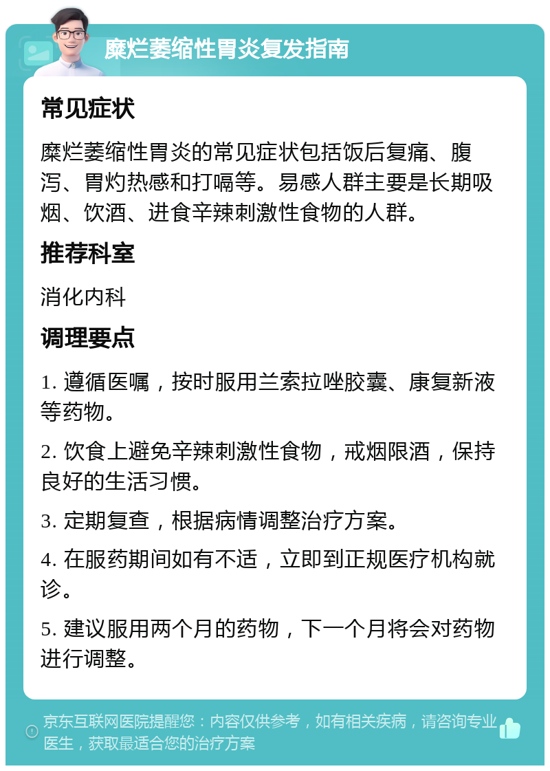 糜烂萎缩性胃炎复发指南 常见症状 糜烂萎缩性胃炎的常见症状包括饭后复痛、腹泻、胃灼热感和打嗝等。易感人群主要是长期吸烟、饮酒、进食辛辣刺激性食物的人群。 推荐科室 消化内科 调理要点 1. 遵循医嘱，按时服用兰索拉唑胶囊、康复新液等药物。 2. 饮食上避免辛辣刺激性食物，戒烟限酒，保持良好的生活习惯。 3. 定期复查，根据病情调整治疗方案。 4. 在服药期间如有不适，立即到正规医疗机构就诊。 5. 建议服用两个月的药物，下一个月将会对药物进行调整。