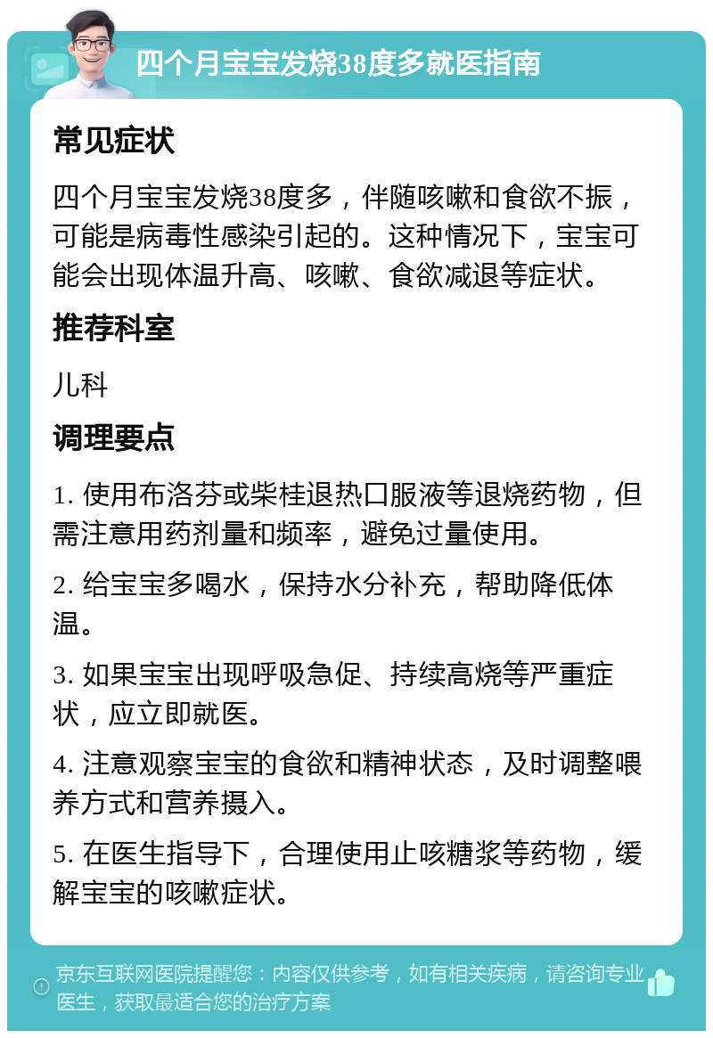 四个月宝宝发烧38度多就医指南 常见症状 四个月宝宝发烧38度多，伴随咳嗽和食欲不振，可能是病毒性感染引起的。这种情况下，宝宝可能会出现体温升高、咳嗽、食欲减退等症状。 推荐科室 儿科 调理要点 1. 使用布洛芬或柴桂退热口服液等退烧药物，但需注意用药剂量和频率，避免过量使用。 2. 给宝宝多喝水，保持水分补充，帮助降低体温。 3. 如果宝宝出现呼吸急促、持续高烧等严重症状，应立即就医。 4. 注意观察宝宝的食欲和精神状态，及时调整喂养方式和营养摄入。 5. 在医生指导下，合理使用止咳糖浆等药物，缓解宝宝的咳嗽症状。