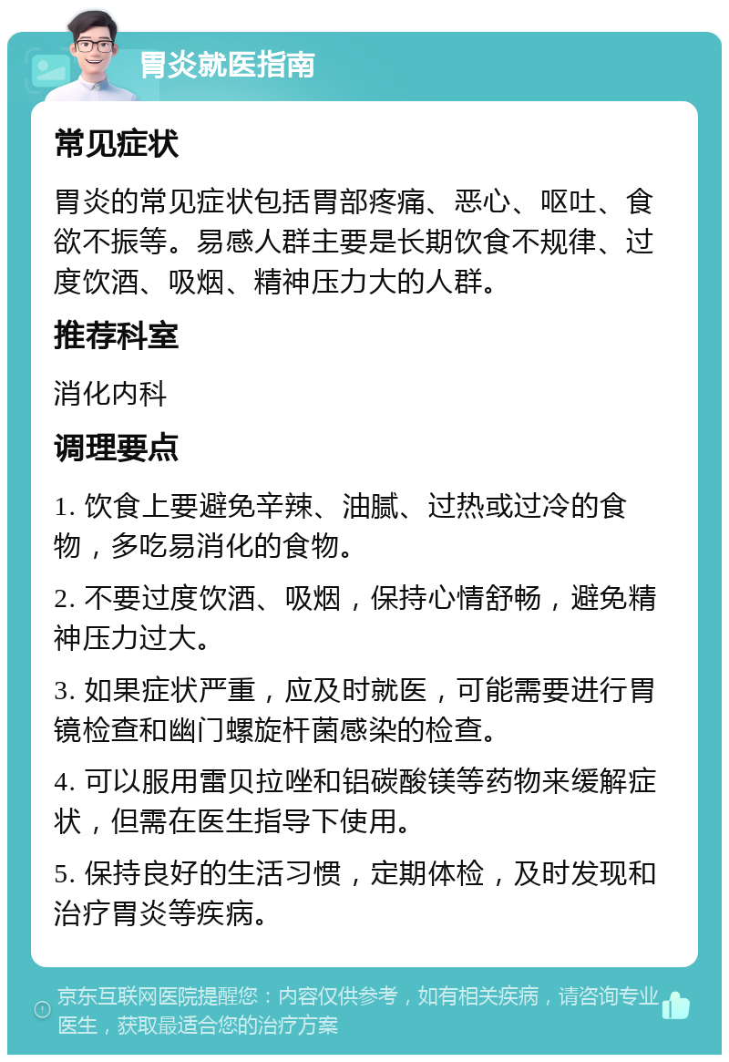 胃炎就医指南 常见症状 胃炎的常见症状包括胃部疼痛、恶心、呕吐、食欲不振等。易感人群主要是长期饮食不规律、过度饮酒、吸烟、精神压力大的人群。 推荐科室 消化内科 调理要点 1. 饮食上要避免辛辣、油腻、过热或过冷的食物，多吃易消化的食物。 2. 不要过度饮酒、吸烟，保持心情舒畅，避免精神压力过大。 3. 如果症状严重，应及时就医，可能需要进行胃镜检查和幽门螺旋杆菌感染的检查。 4. 可以服用雷贝拉唑和铝碳酸镁等药物来缓解症状，但需在医生指导下使用。 5. 保持良好的生活习惯，定期体检，及时发现和治疗胃炎等疾病。