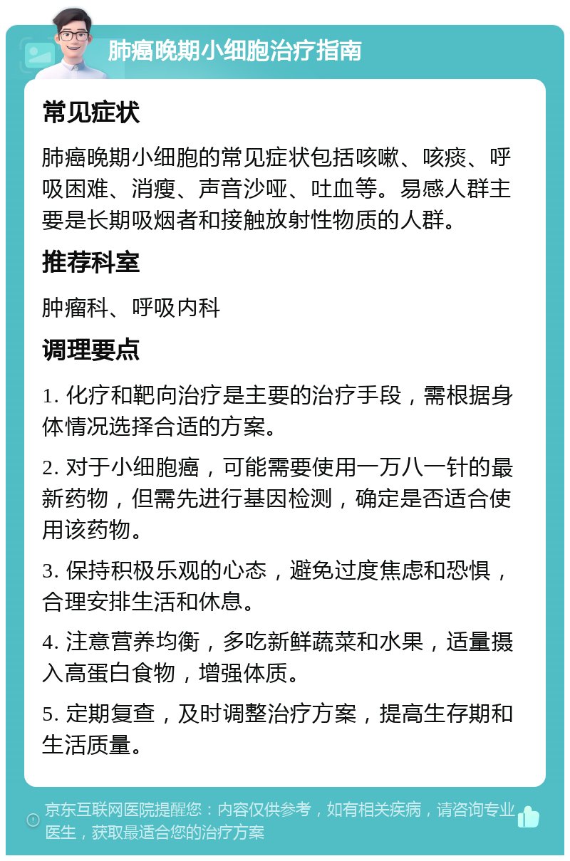 肺癌晚期小细胞治疗指南 常见症状 肺癌晚期小细胞的常见症状包括咳嗽、咳痰、呼吸困难、消瘦、声音沙哑、吐血等。易感人群主要是长期吸烟者和接触放射性物质的人群。 推荐科室 肿瘤科、呼吸内科 调理要点 1. 化疗和靶向治疗是主要的治疗手段，需根据身体情况选择合适的方案。 2. 对于小细胞癌，可能需要使用一万八一针的最新药物，但需先进行基因检测，确定是否适合使用该药物。 3. 保持积极乐观的心态，避免过度焦虑和恐惧，合理安排生活和休息。 4. 注意营养均衡，多吃新鲜蔬菜和水果，适量摄入高蛋白食物，增强体质。 5. 定期复查，及时调整治疗方案，提高生存期和生活质量。