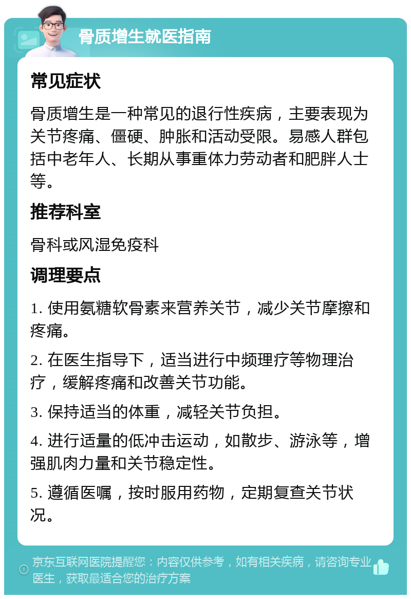 骨质增生就医指南 常见症状 骨质增生是一种常见的退行性疾病，主要表现为关节疼痛、僵硬、肿胀和活动受限。易感人群包括中老年人、长期从事重体力劳动者和肥胖人士等。 推荐科室 骨科或风湿免疫科 调理要点 1. 使用氨糖软骨素来营养关节，减少关节摩擦和疼痛。 2. 在医生指导下，适当进行中频理疗等物理治疗，缓解疼痛和改善关节功能。 3. 保持适当的体重，减轻关节负担。 4. 进行适量的低冲击运动，如散步、游泳等，增强肌肉力量和关节稳定性。 5. 遵循医嘱，按时服用药物，定期复查关节状况。