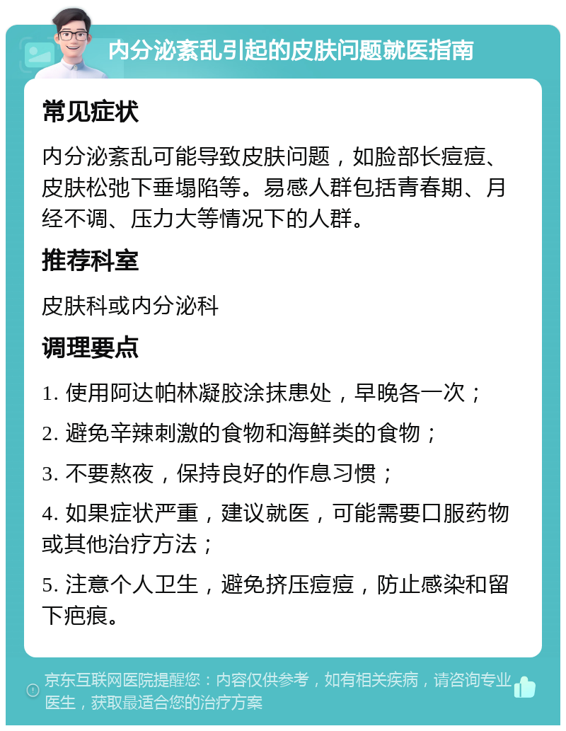 内分泌紊乱引起的皮肤问题就医指南 常见症状 内分泌紊乱可能导致皮肤问题，如脸部长痘痘、皮肤松弛下垂塌陷等。易感人群包括青春期、月经不调、压力大等情况下的人群。 推荐科室 皮肤科或内分泌科 调理要点 1. 使用阿达帕林凝胶涂抹患处，早晚各一次； 2. 避免辛辣刺激的食物和海鲜类的食物； 3. 不要熬夜，保持良好的作息习惯； 4. 如果症状严重，建议就医，可能需要口服药物或其他治疗方法； 5. 注意个人卫生，避免挤压痘痘，防止感染和留下疤痕。