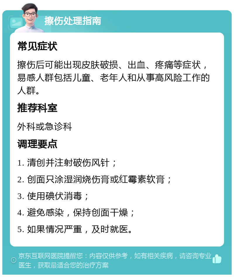 擦伤处理指南 常见症状 擦伤后可能出现皮肤破损、出血、疼痛等症状，易感人群包括儿童、老年人和从事高风险工作的人群。 推荐科室 外科或急诊科 调理要点 1. 清创并注射破伤风针； 2. 创面只涂湿润烧伤膏或红霉素软膏； 3. 使用碘伏消毒； 4. 避免感染，保持创面干燥； 5. 如果情况严重，及时就医。