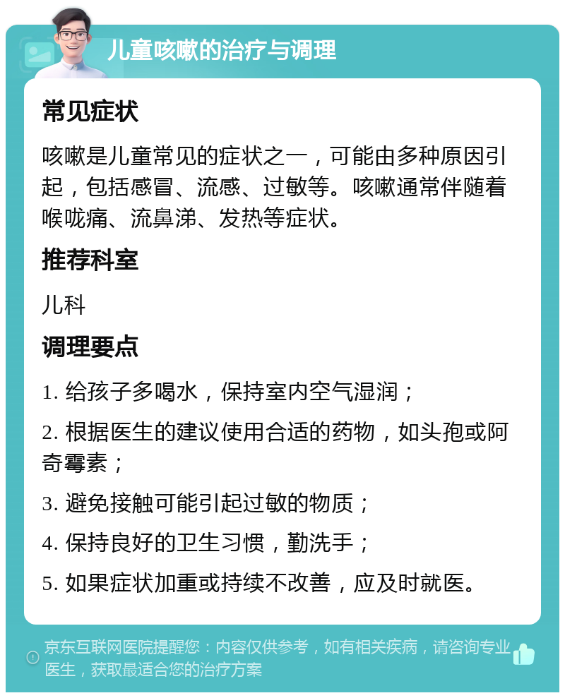 儿童咳嗽的治疗与调理 常见症状 咳嗽是儿童常见的症状之一，可能由多种原因引起，包括感冒、流感、过敏等。咳嗽通常伴随着喉咙痛、流鼻涕、发热等症状。 推荐科室 儿科 调理要点 1. 给孩子多喝水，保持室内空气湿润； 2. 根据医生的建议使用合适的药物，如头孢或阿奇霉素； 3. 避免接触可能引起过敏的物质； 4. 保持良好的卫生习惯，勤洗手； 5. 如果症状加重或持续不改善，应及时就医。