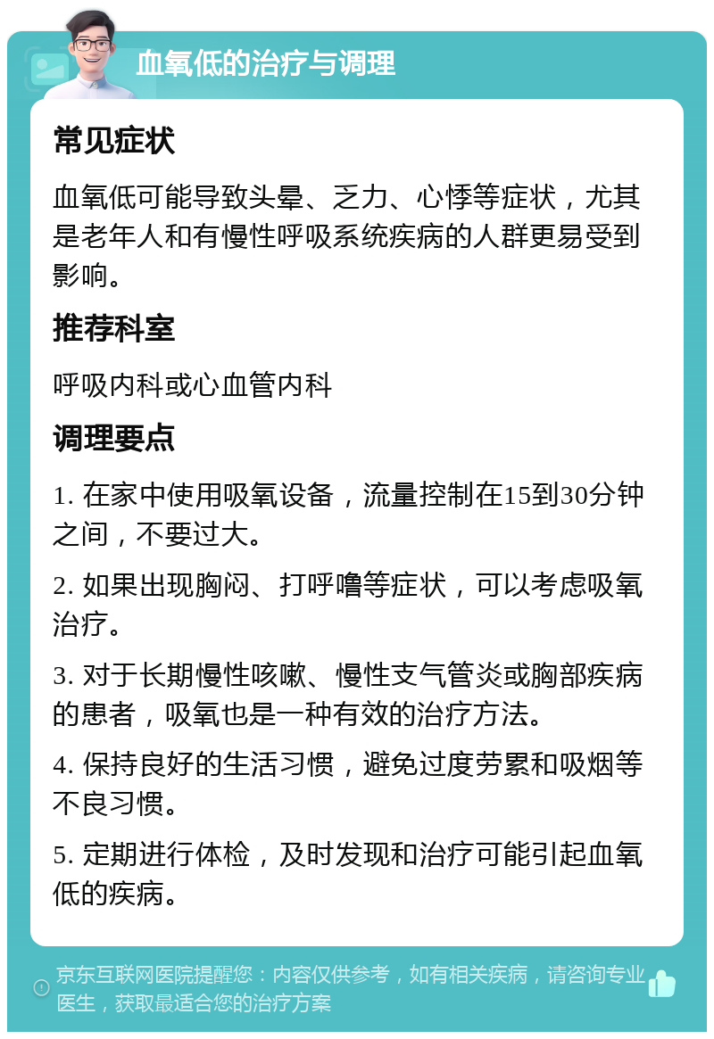 血氧低的治疗与调理 常见症状 血氧低可能导致头晕、乏力、心悸等症状，尤其是老年人和有慢性呼吸系统疾病的人群更易受到影响。 推荐科室 呼吸内科或心血管内科 调理要点 1. 在家中使用吸氧设备，流量控制在15到30分钟之间，不要过大。 2. 如果出现胸闷、打呼噜等症状，可以考虑吸氧治疗。 3. 对于长期慢性咳嗽、慢性支气管炎或胸部疾病的患者，吸氧也是一种有效的治疗方法。 4. 保持良好的生活习惯，避免过度劳累和吸烟等不良习惯。 5. 定期进行体检，及时发现和治疗可能引起血氧低的疾病。