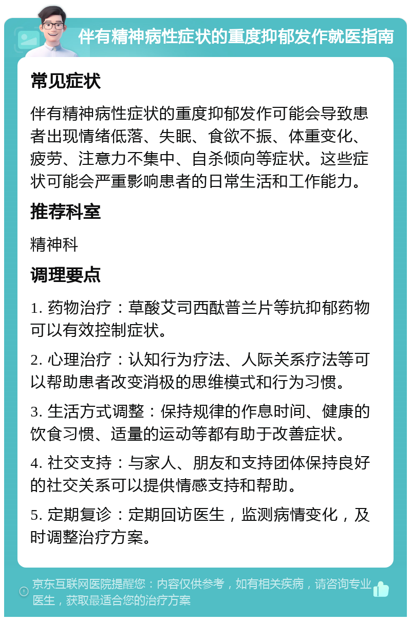 伴有精神病性症状的重度抑郁发作就医指南 常见症状 伴有精神病性症状的重度抑郁发作可能会导致患者出现情绪低落、失眠、食欲不振、体重变化、疲劳、注意力不集中、自杀倾向等症状。这些症状可能会严重影响患者的日常生活和工作能力。 推荐科室 精神科 调理要点 1. 药物治疗：草酸艾司西酞普兰片等抗抑郁药物可以有效控制症状。 2. 心理治疗：认知行为疗法、人际关系疗法等可以帮助患者改变消极的思维模式和行为习惯。 3. 生活方式调整：保持规律的作息时间、健康的饮食习惯、适量的运动等都有助于改善症状。 4. 社交支持：与家人、朋友和支持团体保持良好的社交关系可以提供情感支持和帮助。 5. 定期复诊：定期回访医生，监测病情变化，及时调整治疗方案。