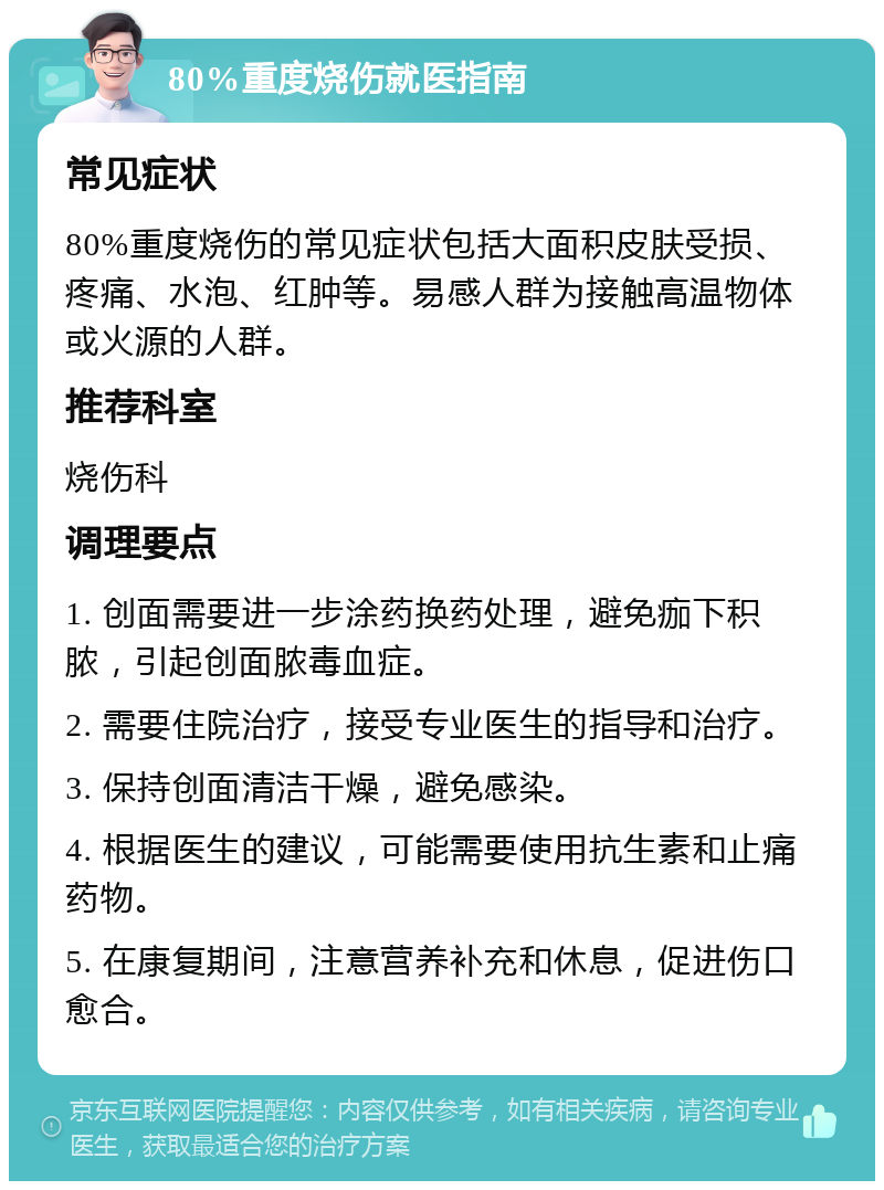 80%重度烧伤就医指南 常见症状 80%重度烧伤的常见症状包括大面积皮肤受损、疼痛、水泡、红肿等。易感人群为接触高温物体或火源的人群。 推荐科室 烧伤科 调理要点 1. 创面需要进一步涂药换药处理，避免痂下积脓，引起创面脓毒血症。 2. 需要住院治疗，接受专业医生的指导和治疗。 3. 保持创面清洁干燥，避免感染。 4. 根据医生的建议，可能需要使用抗生素和止痛药物。 5. 在康复期间，注意营养补充和休息，促进伤口愈合。