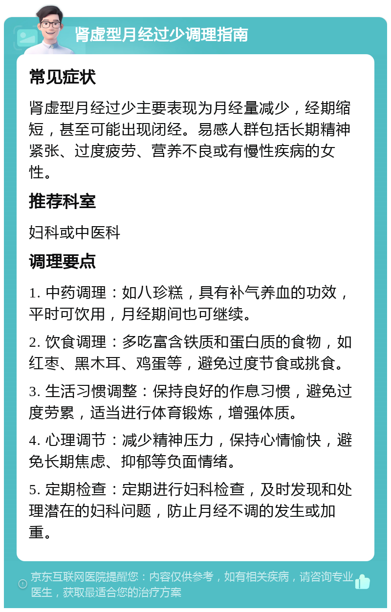 肾虚型月经过少调理指南 常见症状 肾虚型月经过少主要表现为月经量减少，经期缩短，甚至可能出现闭经。易感人群包括长期精神紧张、过度疲劳、营养不良或有慢性疾病的女性。 推荐科室 妇科或中医科 调理要点 1. 中药调理：如八珍糕，具有补气养血的功效，平时可饮用，月经期间也可继续。 2. 饮食调理：多吃富含铁质和蛋白质的食物，如红枣、黑木耳、鸡蛋等，避免过度节食或挑食。 3. 生活习惯调整：保持良好的作息习惯，避免过度劳累，适当进行体育锻炼，增强体质。 4. 心理调节：减少精神压力，保持心情愉快，避免长期焦虑、抑郁等负面情绪。 5. 定期检查：定期进行妇科检查，及时发现和处理潜在的妇科问题，防止月经不调的发生或加重。