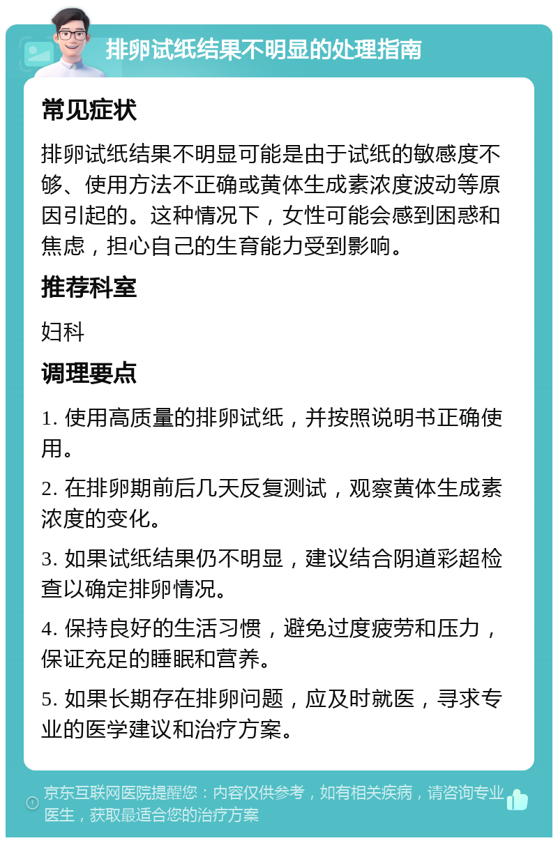 排卵试纸结果不明显的处理指南 常见症状 排卵试纸结果不明显可能是由于试纸的敏感度不够、使用方法不正确或黄体生成素浓度波动等原因引起的。这种情况下，女性可能会感到困惑和焦虑，担心自己的生育能力受到影响。 推荐科室 妇科 调理要点 1. 使用高质量的排卵试纸，并按照说明书正确使用。 2. 在排卵期前后几天反复测试，观察黄体生成素浓度的变化。 3. 如果试纸结果仍不明显，建议结合阴道彩超检查以确定排卵情况。 4. 保持良好的生活习惯，避免过度疲劳和压力，保证充足的睡眠和营养。 5. 如果长期存在排卵问题，应及时就医，寻求专业的医学建议和治疗方案。