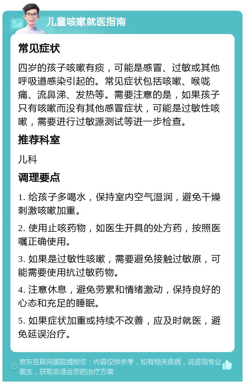 儿童咳嗽就医指南 常见症状 四岁的孩子咳嗽有痰，可能是感冒、过敏或其他呼吸道感染引起的。常见症状包括咳嗽、喉咙痛、流鼻涕、发热等。需要注意的是，如果孩子只有咳嗽而没有其他感冒症状，可能是过敏性咳嗽，需要进行过敏源测试等进一步检查。 推荐科室 儿科 调理要点 1. 给孩子多喝水，保持室内空气湿润，避免干燥刺激咳嗽加重。 2. 使用止咳药物，如医生开具的处方药，按照医嘱正确使用。 3. 如果是过敏性咳嗽，需要避免接触过敏原，可能需要使用抗过敏药物。 4. 注意休息，避免劳累和情绪激动，保持良好的心态和充足的睡眠。 5. 如果症状加重或持续不改善，应及时就医，避免延误治疗。