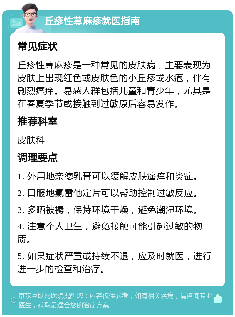 丘疹性荨麻疹就医指南 常见症状 丘疹性荨麻疹是一种常见的皮肤病，主要表现为皮肤上出现红色或皮肤色的小丘疹或水疱，伴有剧烈瘙痒。易感人群包括儿童和青少年，尤其是在春夏季节或接触到过敏原后容易发作。 推荐科室 皮肤科 调理要点 1. 外用地奈德乳膏可以缓解皮肤瘙痒和炎症。 2. 口服地氯雷他定片可以帮助控制过敏反应。 3. 多晒被褥，保持环境干燥，避免潮湿环境。 4. 注意个人卫生，避免接触可能引起过敏的物质。 5. 如果症状严重或持续不退，应及时就医，进行进一步的检查和治疗。