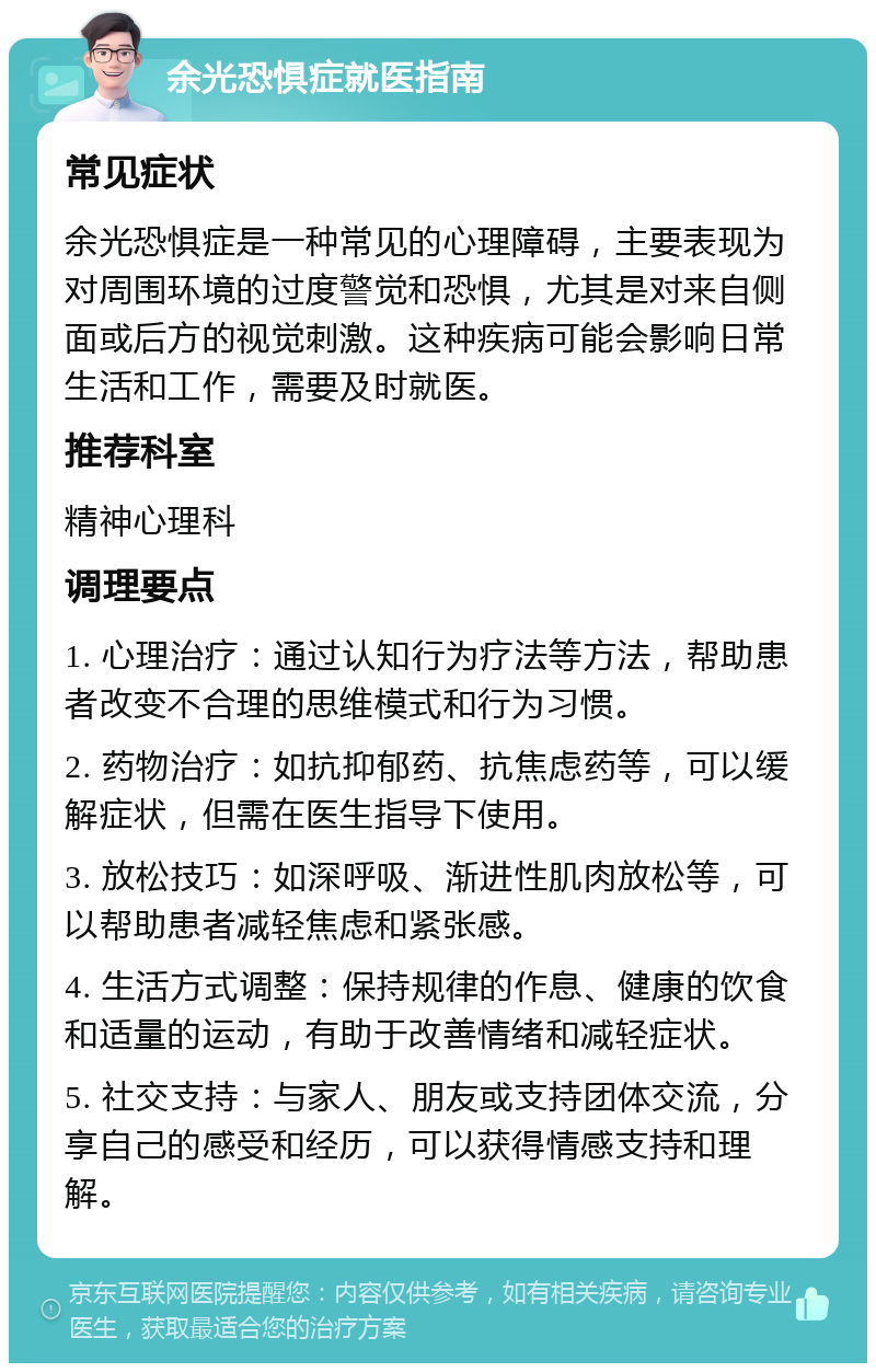 余光恐惧症就医指南 常见症状 余光恐惧症是一种常见的心理障碍，主要表现为对周围环境的过度警觉和恐惧，尤其是对来自侧面或后方的视觉刺激。这种疾病可能会影响日常生活和工作，需要及时就医。 推荐科室 精神心理科 调理要点 1. 心理治疗：通过认知行为疗法等方法，帮助患者改变不合理的思维模式和行为习惯。 2. 药物治疗：如抗抑郁药、抗焦虑药等，可以缓解症状，但需在医生指导下使用。 3. 放松技巧：如深呼吸、渐进性肌肉放松等，可以帮助患者减轻焦虑和紧张感。 4. 生活方式调整：保持规律的作息、健康的饮食和适量的运动，有助于改善情绪和减轻症状。 5. 社交支持：与家人、朋友或支持团体交流，分享自己的感受和经历，可以获得情感支持和理解。