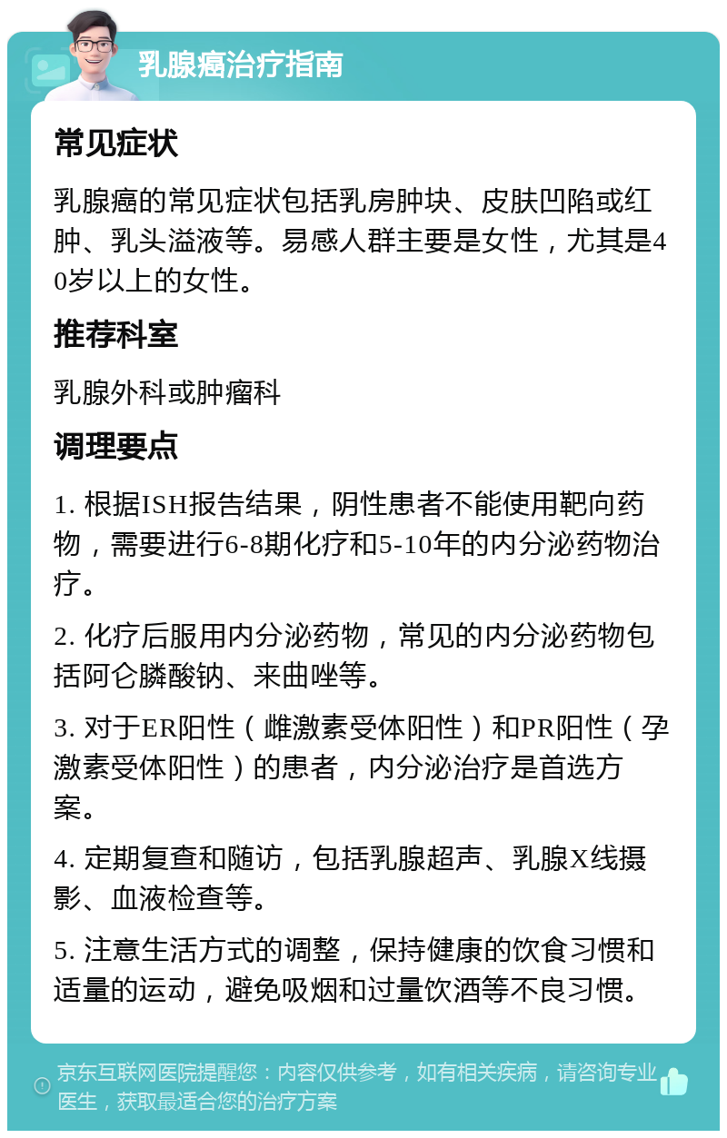 乳腺癌治疗指南 常见症状 乳腺癌的常见症状包括乳房肿块、皮肤凹陷或红肿、乳头溢液等。易感人群主要是女性，尤其是40岁以上的女性。 推荐科室 乳腺外科或肿瘤科 调理要点 1. 根据ISH报告结果，阴性患者不能使用靶向药物，需要进行6-8期化疗和5-10年的内分泌药物治疗。 2. 化疗后服用内分泌药物，常见的内分泌药物包括阿仑膦酸钠、来曲唑等。 3. 对于ER阳性（雌激素受体阳性）和PR阳性（孕激素受体阳性）的患者，内分泌治疗是首选方案。 4. 定期复查和随访，包括乳腺超声、乳腺X线摄影、血液检查等。 5. 注意生活方式的调整，保持健康的饮食习惯和适量的运动，避免吸烟和过量饮酒等不良习惯。