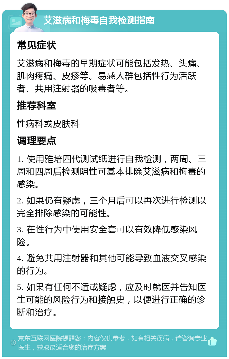 艾滋病和梅毒自我检测指南 常见症状 艾滋病和梅毒的早期症状可能包括发热、头痛、肌肉疼痛、皮疹等。易感人群包括性行为活跃者、共用注射器的吸毒者等。 推荐科室 性病科或皮肤科 调理要点 1. 使用雅培四代测试纸进行自我检测，两周、三周和四周后检测阴性可基本排除艾滋病和梅毒的感染。 2. 如果仍有疑虑，三个月后可以再次进行检测以完全排除感染的可能性。 3. 在性行为中使用安全套可以有效降低感染风险。 4. 避免共用注射器和其他可能导致血液交叉感染的行为。 5. 如果有任何不适或疑虑，应及时就医并告知医生可能的风险行为和接触史，以便进行正确的诊断和治疗。