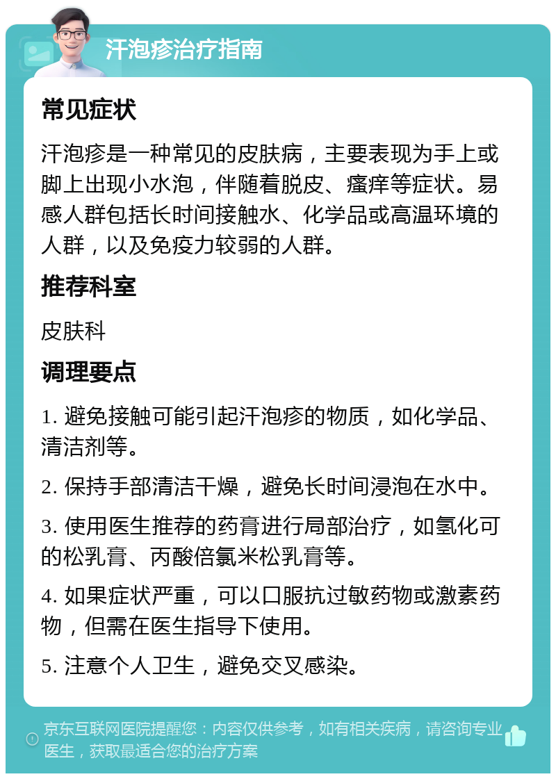 汗泡疹治疗指南 常见症状 汗泡疹是一种常见的皮肤病，主要表现为手上或脚上出现小水泡，伴随着脱皮、瘙痒等症状。易感人群包括长时间接触水、化学品或高温环境的人群，以及免疫力较弱的人群。 推荐科室 皮肤科 调理要点 1. 避免接触可能引起汗泡疹的物质，如化学品、清洁剂等。 2. 保持手部清洁干燥，避免长时间浸泡在水中。 3. 使用医生推荐的药膏进行局部治疗，如氢化可的松乳膏、丙酸倍氯米松乳膏等。 4. 如果症状严重，可以口服抗过敏药物或激素药物，但需在医生指导下使用。 5. 注意个人卫生，避免交叉感染。