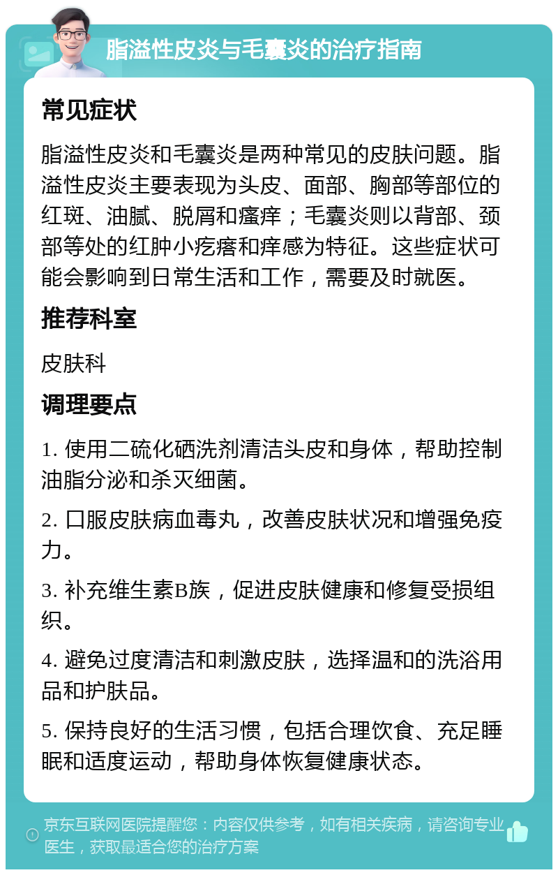 脂溢性皮炎与毛囊炎的治疗指南 常见症状 脂溢性皮炎和毛囊炎是两种常见的皮肤问题。脂溢性皮炎主要表现为头皮、面部、胸部等部位的红斑、油腻、脱屑和瘙痒；毛囊炎则以背部、颈部等处的红肿小疙瘩和痒感为特征。这些症状可能会影响到日常生活和工作，需要及时就医。 推荐科室 皮肤科 调理要点 1. 使用二硫化硒洗剂清洁头皮和身体，帮助控制油脂分泌和杀灭细菌。 2. 口服皮肤病血毒丸，改善皮肤状况和增强免疫力。 3. 补充维生素B族，促进皮肤健康和修复受损组织。 4. 避免过度清洁和刺激皮肤，选择温和的洗浴用品和护肤品。 5. 保持良好的生活习惯，包括合理饮食、充足睡眠和适度运动，帮助身体恢复健康状态。