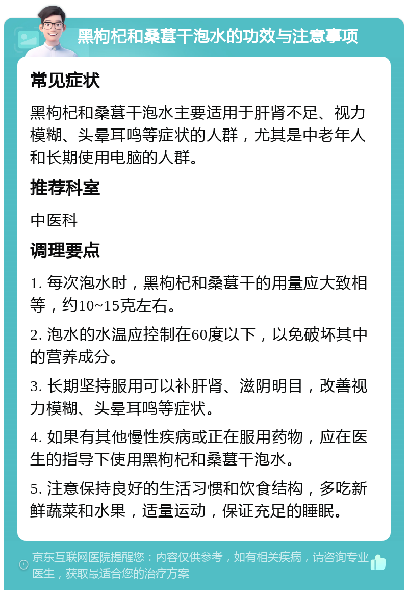 黑枸杞和桑葚干泡水的功效与注意事项 常见症状 黑枸杞和桑葚干泡水主要适用于肝肾不足、视力模糊、头晕耳鸣等症状的人群，尤其是中老年人和长期使用电脑的人群。 推荐科室 中医科 调理要点 1. 每次泡水时，黑枸杞和桑葚干的用量应大致相等，约10~15克左右。 2. 泡水的水温应控制在60度以下，以免破坏其中的营养成分。 3. 长期坚持服用可以补肝肾、滋阴明目，改善视力模糊、头晕耳鸣等症状。 4. 如果有其他慢性疾病或正在服用药物，应在医生的指导下使用黑枸杞和桑葚干泡水。 5. 注意保持良好的生活习惯和饮食结构，多吃新鲜蔬菜和水果，适量运动，保证充足的睡眠。