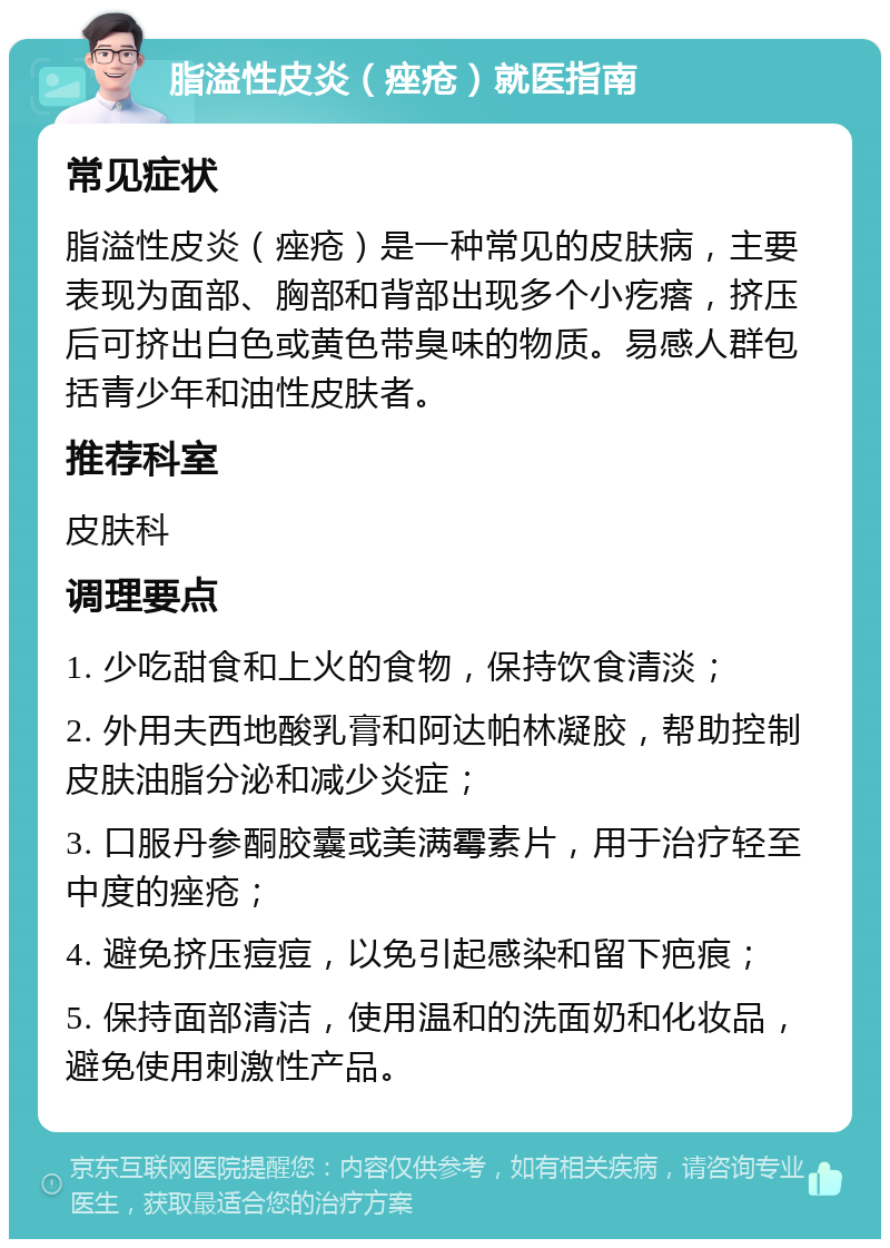 脂溢性皮炎（痤疮）就医指南 常见症状 脂溢性皮炎（痤疮）是一种常见的皮肤病，主要表现为面部、胸部和背部出现多个小疙瘩，挤压后可挤出白色或黄色带臭味的物质。易感人群包括青少年和油性皮肤者。 推荐科室 皮肤科 调理要点 1. 少吃甜食和上火的食物，保持饮食清淡； 2. 外用夫西地酸乳膏和阿达帕林凝胶，帮助控制皮肤油脂分泌和减少炎症； 3. 口服丹参酮胶囊或美满霉素片，用于治疗轻至中度的痤疮； 4. 避免挤压痘痘，以免引起感染和留下疤痕； 5. 保持面部清洁，使用温和的洗面奶和化妆品，避免使用刺激性产品。