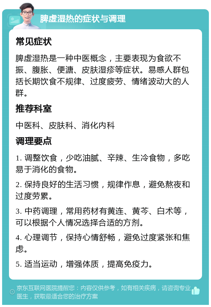 脾虚湿热的症状与调理 常见症状 脾虚湿热是一种中医概念，主要表现为食欲不振、腹胀、便溏、皮肤湿疹等症状。易感人群包括长期饮食不规律、过度疲劳、情绪波动大的人群。 推荐科室 中医科、皮肤科、消化内科 调理要点 1. 调整饮食，少吃油腻、辛辣、生冷食物，多吃易于消化的食物。 2. 保持良好的生活习惯，规律作息，避免熬夜和过度劳累。 3. 中药调理，常用药材有黄连、黄芩、白术等，可以根据个人情况选择合适的方剂。 4. 心理调节，保持心情舒畅，避免过度紧张和焦虑。 5. 适当运动，增强体质，提高免疫力。