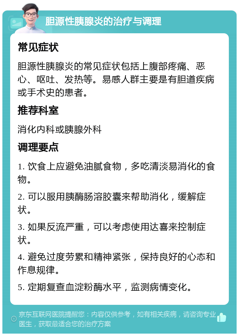 胆源性胰腺炎的治疗与调理 常见症状 胆源性胰腺炎的常见症状包括上腹部疼痛、恶心、呕吐、发热等。易感人群主要是有胆道疾病或手术史的患者。 推荐科室 消化内科或胰腺外科 调理要点 1. 饮食上应避免油腻食物，多吃清淡易消化的食物。 2. 可以服用胰酶肠溶胶囊来帮助消化，缓解症状。 3. 如果反流严重，可以考虑使用达喜来控制症状。 4. 避免过度劳累和精神紧张，保持良好的心态和作息规律。 5. 定期复查血淀粉酶水平，监测病情变化。