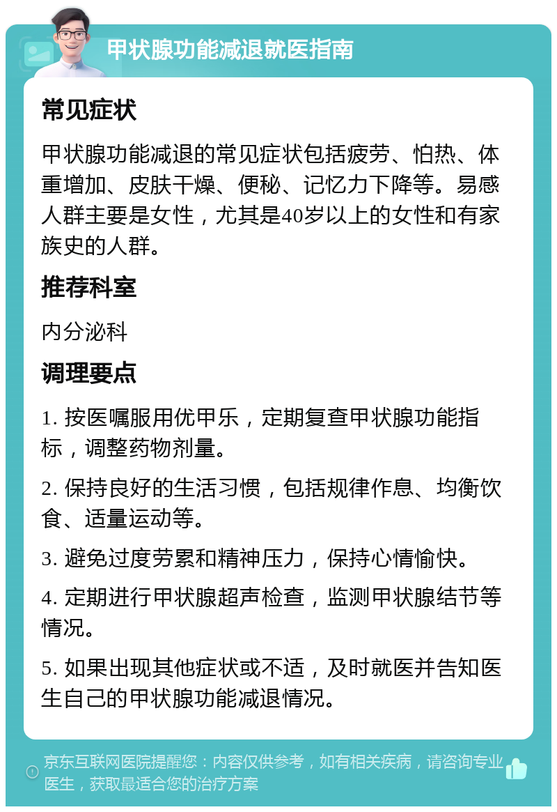 甲状腺功能减退就医指南 常见症状 甲状腺功能减退的常见症状包括疲劳、怕热、体重增加、皮肤干燥、便秘、记忆力下降等。易感人群主要是女性，尤其是40岁以上的女性和有家族史的人群。 推荐科室 内分泌科 调理要点 1. 按医嘱服用优甲乐，定期复查甲状腺功能指标，调整药物剂量。 2. 保持良好的生活习惯，包括规律作息、均衡饮食、适量运动等。 3. 避免过度劳累和精神压力，保持心情愉快。 4. 定期进行甲状腺超声检查，监测甲状腺结节等情况。 5. 如果出现其他症状或不适，及时就医并告知医生自己的甲状腺功能减退情况。