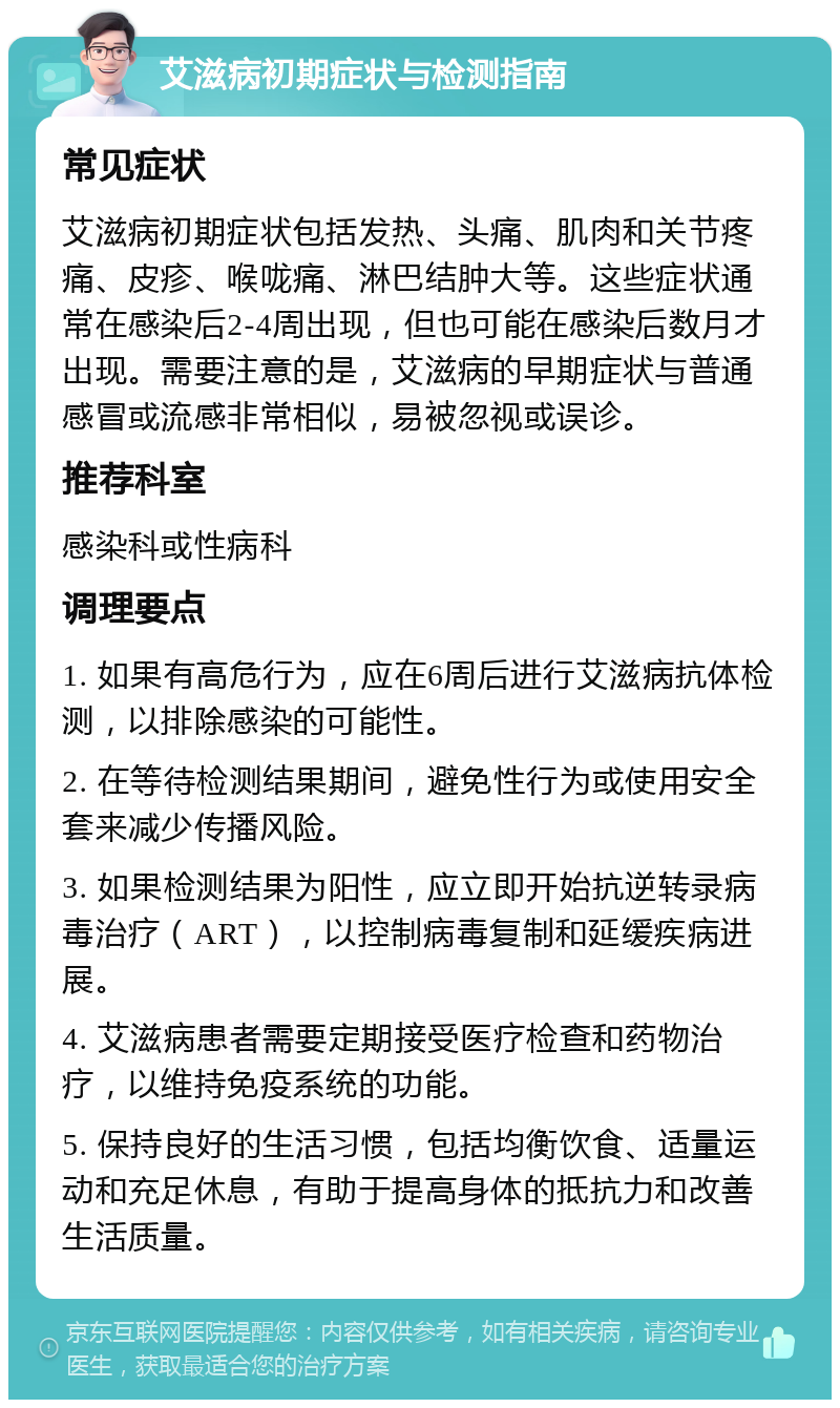 艾滋病初期症状与检测指南 常见症状 艾滋病初期症状包括发热、头痛、肌肉和关节疼痛、皮疹、喉咙痛、淋巴结肿大等。这些症状通常在感染后2-4周出现，但也可能在感染后数月才出现。需要注意的是，艾滋病的早期症状与普通感冒或流感非常相似，易被忽视或误诊。 推荐科室 感染科或性病科 调理要点 1. 如果有高危行为，应在6周后进行艾滋病抗体检测，以排除感染的可能性。 2. 在等待检测结果期间，避免性行为或使用安全套来减少传播风险。 3. 如果检测结果为阳性，应立即开始抗逆转录病毒治疗（ART），以控制病毒复制和延缓疾病进展。 4. 艾滋病患者需要定期接受医疗检查和药物治疗，以维持免疫系统的功能。 5. 保持良好的生活习惯，包括均衡饮食、适量运动和充足休息，有助于提高身体的抵抗力和改善生活质量。