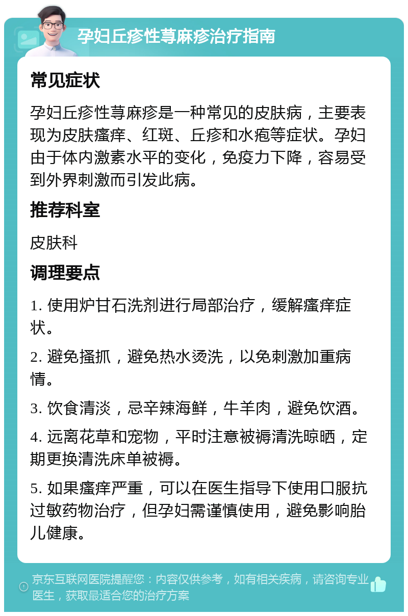 孕妇丘疹性荨麻疹治疗指南 常见症状 孕妇丘疹性荨麻疹是一种常见的皮肤病，主要表现为皮肤瘙痒、红斑、丘疹和水疱等症状。孕妇由于体内激素水平的变化，免疫力下降，容易受到外界刺激而引发此病。 推荐科室 皮肤科 调理要点 1. 使用炉甘石洗剂进行局部治疗，缓解瘙痒症状。 2. 避免搔抓，避免热水烫洗，以免刺激加重病情。 3. 饮食清淡，忌辛辣海鲜，牛羊肉，避免饮酒。 4. 远离花草和宠物，平时注意被褥清洗晾晒，定期更换清洗床单被褥。 5. 如果瘙痒严重，可以在医生指导下使用口服抗过敏药物治疗，但孕妇需谨慎使用，避免影响胎儿健康。