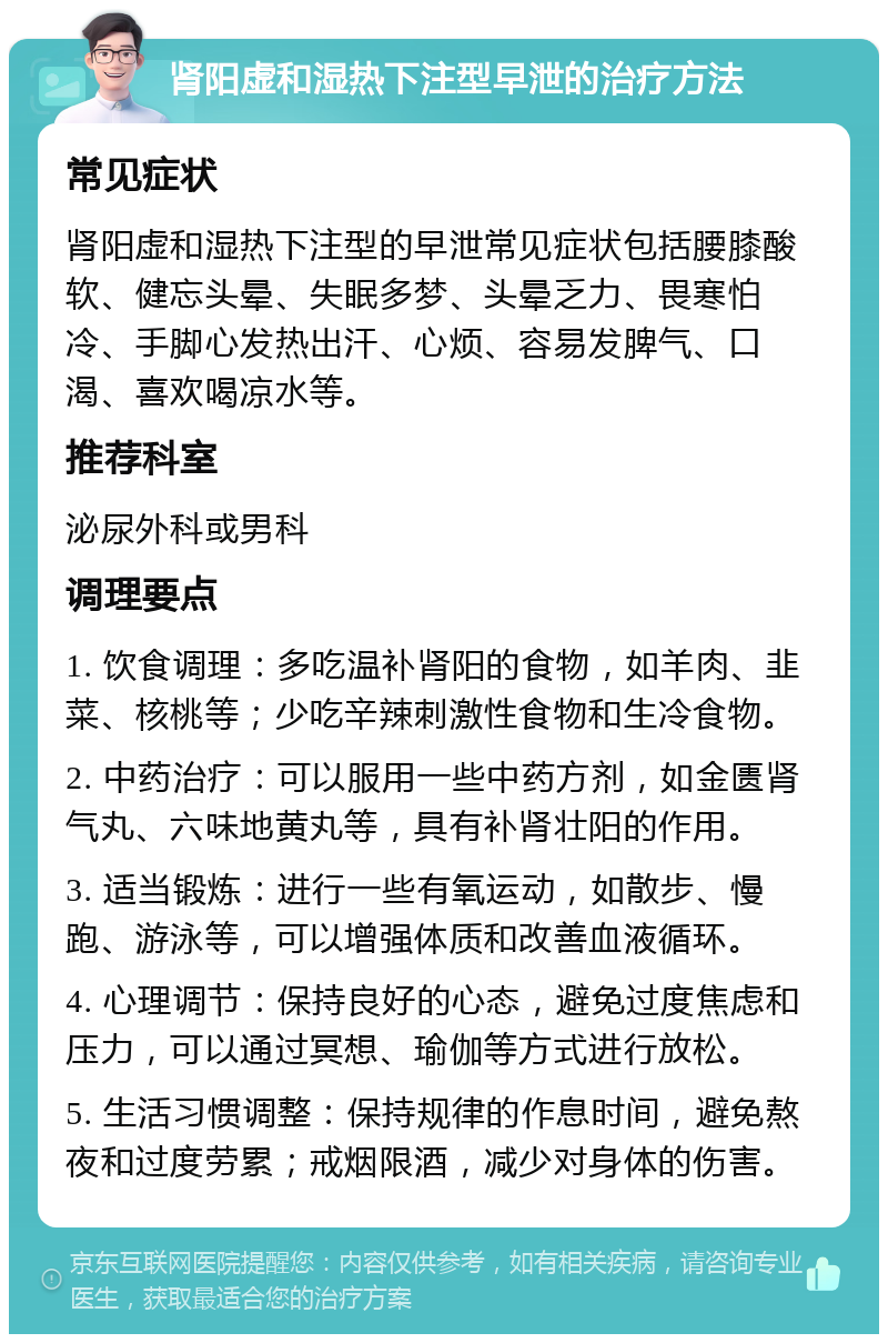 肾阳虚和湿热下注型早泄的治疗方法 常见症状 肾阳虚和湿热下注型的早泄常见症状包括腰膝酸软、健忘头晕、失眠多梦、头晕乏力、畏寒怕冷、手脚心发热出汗、心烦、容易发脾气、口渴、喜欢喝凉水等。 推荐科室 泌尿外科或男科 调理要点 1. 饮食调理：多吃温补肾阳的食物，如羊肉、韭菜、核桃等；少吃辛辣刺激性食物和生冷食物。 2. 中药治疗：可以服用一些中药方剂，如金匮肾气丸、六味地黄丸等，具有补肾壮阳的作用。 3. 适当锻炼：进行一些有氧运动，如散步、慢跑、游泳等，可以增强体质和改善血液循环。 4. 心理调节：保持良好的心态，避免过度焦虑和压力，可以通过冥想、瑜伽等方式进行放松。 5. 生活习惯调整：保持规律的作息时间，避免熬夜和过度劳累；戒烟限酒，减少对身体的伤害。