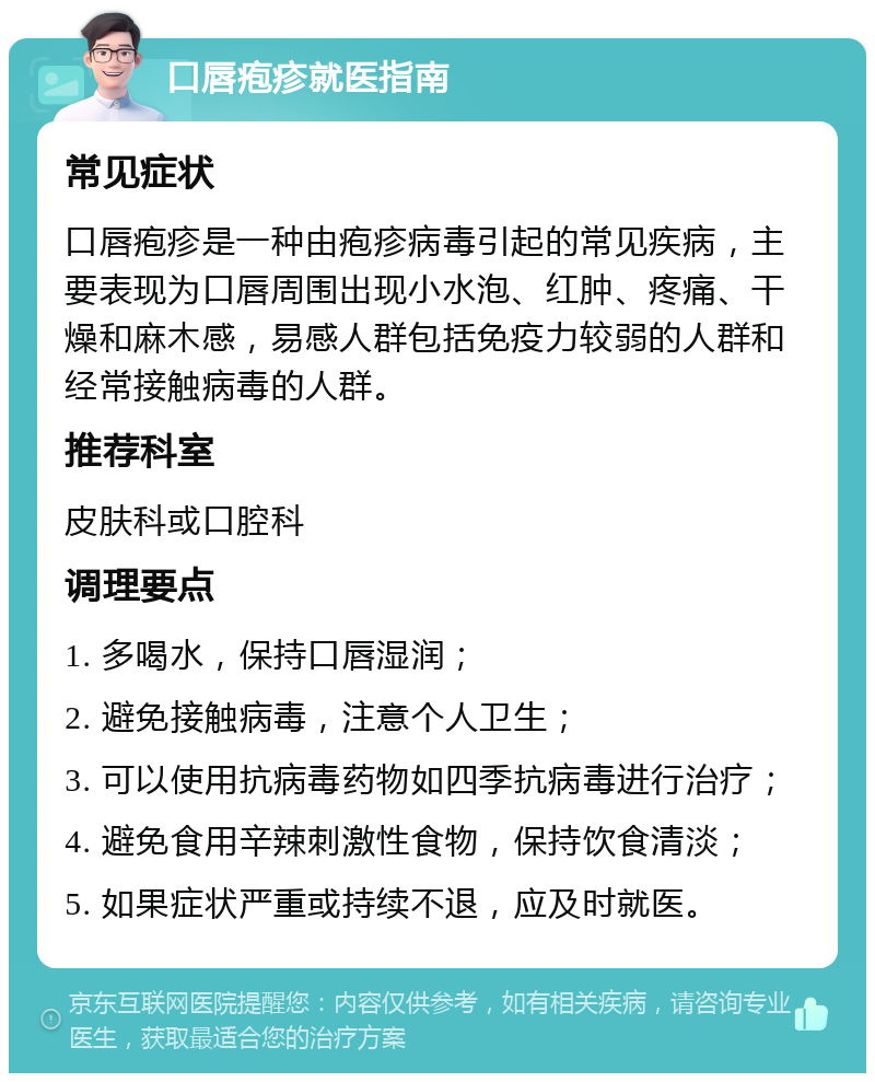 口唇疱疹就医指南 常见症状 口唇疱疹是一种由疱疹病毒引起的常见疾病，主要表现为口唇周围出现小水泡、红肿、疼痛、干燥和麻木感，易感人群包括免疫力较弱的人群和经常接触病毒的人群。 推荐科室 皮肤科或口腔科 调理要点 1. 多喝水，保持口唇湿润； 2. 避免接触病毒，注意个人卫生； 3. 可以使用抗病毒药物如四季抗病毒进行治疗； 4. 避免食用辛辣刺激性食物，保持饮食清淡； 5. 如果症状严重或持续不退，应及时就医。