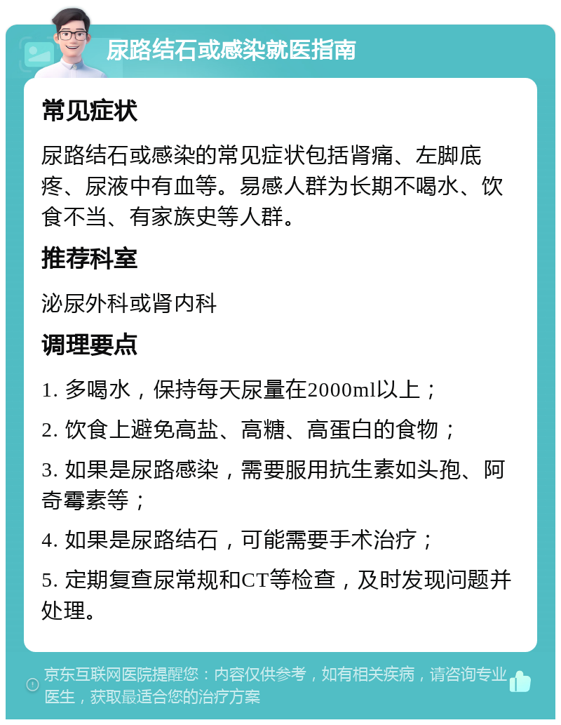 尿路结石或感染就医指南 常见症状 尿路结石或感染的常见症状包括肾痛、左脚底疼、尿液中有血等。易感人群为长期不喝水、饮食不当、有家族史等人群。 推荐科室 泌尿外科或肾内科 调理要点 1. 多喝水，保持每天尿量在2000ml以上； 2. 饮食上避免高盐、高糖、高蛋白的食物； 3. 如果是尿路感染，需要服用抗生素如头孢、阿奇霉素等； 4. 如果是尿路结石，可能需要手术治疗； 5. 定期复查尿常规和CT等检查，及时发现问题并处理。